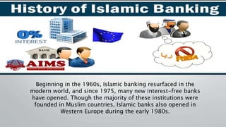Beginning in the 1960s, Islamic banking resurfaced in the
modern world, and since 1975, many new interest-free banks
have opened. Though the majority of these institutions were
founded in Muslim countries, Islamic banks also opened in
Western Europe during the early 1980s.
 