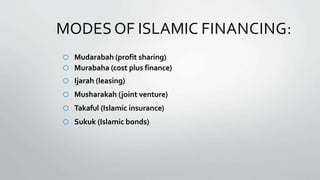 MODESOF ISLAMIC FINANCING:
o Mudarabah (profit sharing)
o Murabaha (cost plus finance)
o Ijarah (leasing)
o Musharakah (joint venture)
o Takaful (Islamic insurance)
o Sukuk (Islamic bonds)
 
