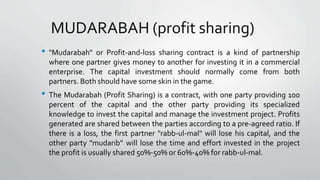 MUDARABAH (profit sharing)
• "Mudarabah" or Profit-and-loss sharing contract is a kind of partnership
where one partner gives money to another for investing it in a commercial
enterprise. The capital investment should normally come from both
partners. Both should have some skin in the game.
• The Mudarabah (Profit Sharing) is a contract, with one party providing 100
percent of the capital and the other party providing its specialized
knowledge to invest the capital and manage the investment project. Profits
generated are shared between the parties according to a pre-agreed ratio. If
there is a loss, the first partner "rabb-ul-mal" will lose his capital, and the
other party "mudarib" will lose the time and effort invested in the project
the profit is usually shared 50%-50% or 60%-40% for rabb-ul-mal.
 