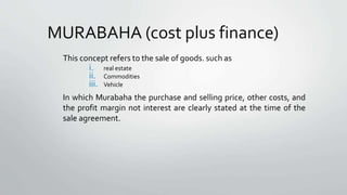 MURABAHA (cost plus finance)
This concept refers to the sale of goods. such as
i. real estate
ii. Commodities
iii. Vehicle
In which Murabaha the purchase and selling price, other costs, and
the profit margin not interest are clearly stated at the time of the
sale agreement.
 