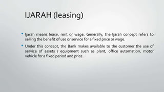 IJARAH (leasing)
• Ijarah means lease, rent or wage. Generally, the Ijarah concept refers to
selling the benefit of use or service for a fixed price or wage.
• Under this concept, the Bank makes available to the customer the use of
service of assets / equipment such as plant, office automation, motor
vehicle for a fixed period and price.
 