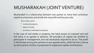 MUSHARAKAH (JOINT VENTURE)
Musharakah is a relationship between two parties or more that contribute
capital to a business and divide the net profit and loss pro rata.
This is often used in
• investment projects,
• letters of credit,
• purchase or real estate or property.
In the case of real estate or property, the bank assess an imputed rent and
will share it as agreed in advance. All providers of capital are entitled to
participate in management, but not necessarily required to do so. The profit
is distributed among the partners in pre-agreed ratios, while the loss is borne
by each partner strictly in proportion to respective capital contributions.
 