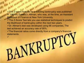 The Z-score formula for predicting bankruptcy was published
in 1968 by Edward I. Altman, who was, at the time, an Assistant
Professor of Finance at New York University.
The Z-Score Test lets you use statistical techniques to predict
the likelihood of bankruptcy within the next two years.
Dr. Altman's test was developed using 66 companies, The
test achieved an accuracy rate of 95%.
The financial ratios come directly from a company's financial
statements.

 