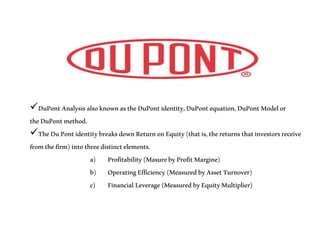 DuPontAnalysisalsoknownastheDuPontidentity,DuPontequation,DuPontModelor
theDuPontmethod.
TheDuPontidentitybreaksdownReturnonEquity(thatis,thereturnsthatinvestorsreceive
fromthefirm)intothreedistinctelements.
a) Profitability(MasurebyProfitMargine)
b) OperatingEfficiency(MeasuredbyAssetTurnover)
c) Financial Leverage(MeasuredbyEquityMultiplier)
 
