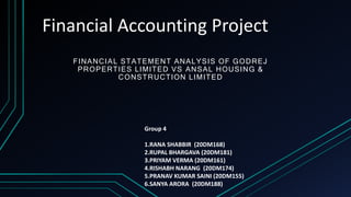 Financial Accounting Project
FINANCIAL STATEMENT ANALYSIS OF GODREJ
PROPERTIES LIMITED VS ANSAL HOUSING &
CONSTRUCTION LIMITED
Group 4
1.RANA SHABBIR (20DM168)
2.RUPAL BHARGAVA (20DM181)
3.PRIYAM VERMA (20DM161)
4.RISHABH NARANG (20DM174)
5.PRANAV KUMAR SAINI (20DM155)
6.SANYA ARORA (20DM188)
 