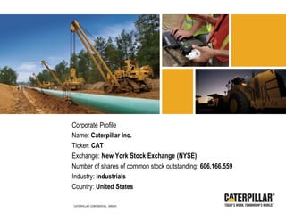 Corporate Profile
Name: Caterpillar Inc.
Ticker: CAT
Exchange: New York Stock Exchange (NYSE)
Number of shares of common stock outstanding: 606,166,559
Industry: Industrials
Country: United States
CATERPILLAR CONFIDENTIAL: GREEN
 