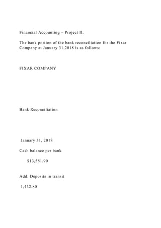 Financial Accounting – Project II.
The bank portion of the bank reconciliation for the Fixar
Company at January 31,2018 is as follows:
FIXAR COMPANY
Bank Reconciliation
January 31, 2018
Cash balance per bank
$13,581.90
Add: Deposits in transit
1,432.80
 