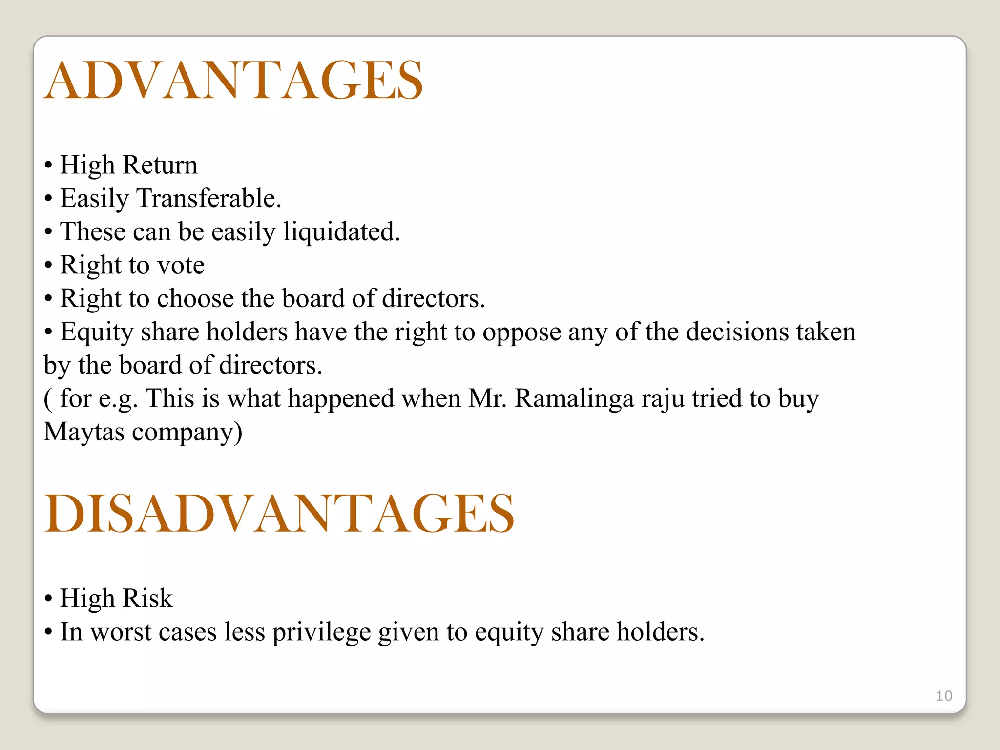 10
ADVANTAGES
• High Return
• Easily Transferable.
• These can be easily liquidated.
• Right to vote
• Right to choose the board of directors.
• Equity share holders have the right to oppose any of the decisions taken
by the board of directors.
( for e.g. This is what happened when Mr. Ramalinga raju tried to buy
Maytas company)
DISADVANTAGES
• High Risk
• In worst cases less privilege given to equity share holders.
 