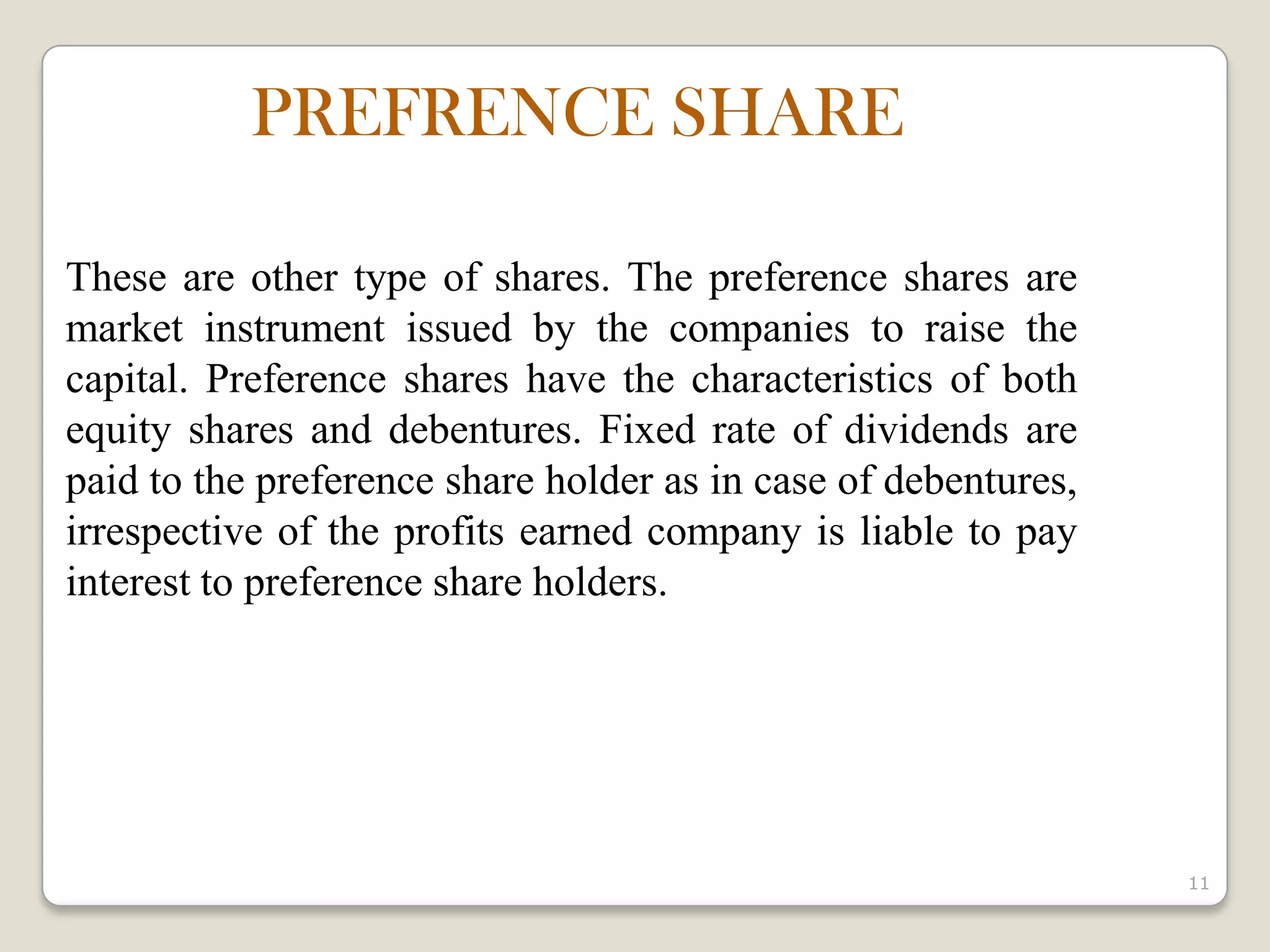 11
These are other type of shares. The preference shares are
market instrument issued by the companies to raise the
capital. Preference shares have the characteristics of both
equity shares and debentures. Fixed rate of dividends are
paid to the preference share holder as in case of debentures,
irrespective of the profits earned company is liable to pay
interest to preference share holders.
PREFRENCE SHARE
 