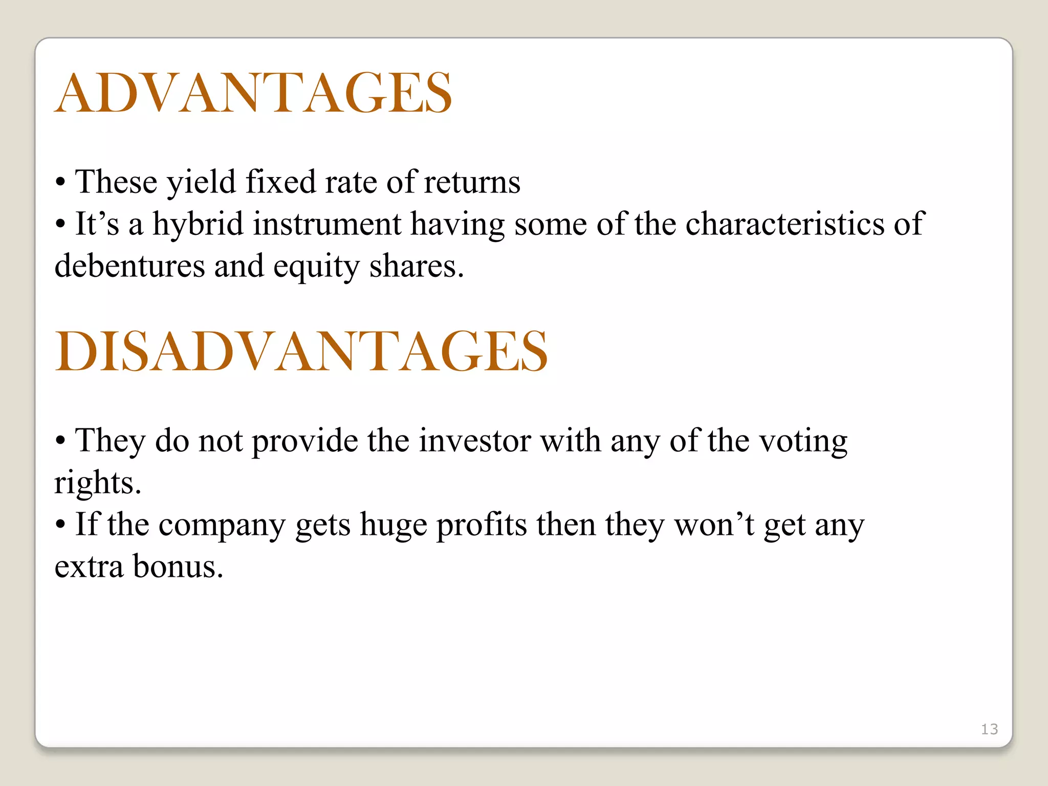 13
ADVANTAGES
• These yield fixed rate of returns
• It’s a hybrid instrument having some of the characteristics of
debentures and equity shares.
DISADVANTAGES
• They do not provide the investor with any of the voting
rights.
• If the company gets huge profits then they won’t get any
extra bonus.
 