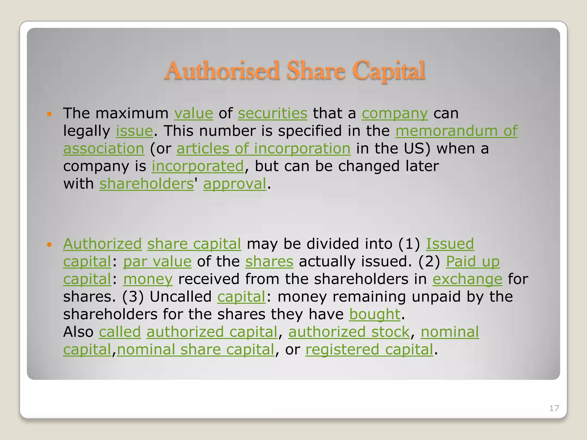  The maximum value of securities that a company can
legally issue. This number is specified in the memorandum of
association (or articles of incorporation in the US) when a
company is incorporated, but can be changed later
with shareholders' approval.
 Authorized share capital may be divided into (1) Issued
capital: par value of the shares actually issued. (2) Paid up
capital: money received from the shareholders in exchange for
shares. (3) Uncalled capital: money remaining unpaid by the
shareholders for the shares they have bought.
Also called authorized capital, authorized stock, nominal
capital,nominal share capital, or registered capital.
17
Authorised Share Capital
 