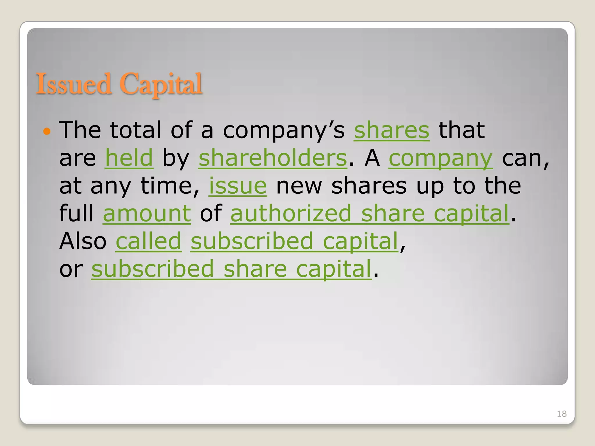  The total of a company’s shares that
are held by shareholders. A company can,
at any time, issue new shares up to the
full amount of authorized share capital.
Also called subscribed capital,
or subscribed share capital.
18
Issued Capital
 