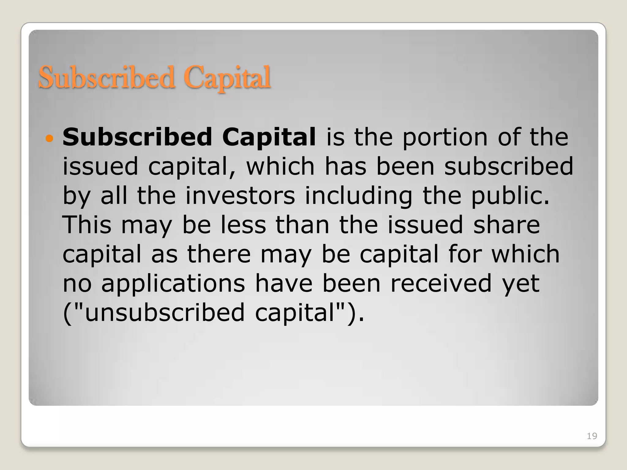Subscribed Capital
 Subscribed Capital is the portion of the
issued capital, which has been subscribed
by all the investors including the public.
This may be less than the issued share
capital as there may be capital for which
no applications have been received yet
("unsubscribed capital").
19
 