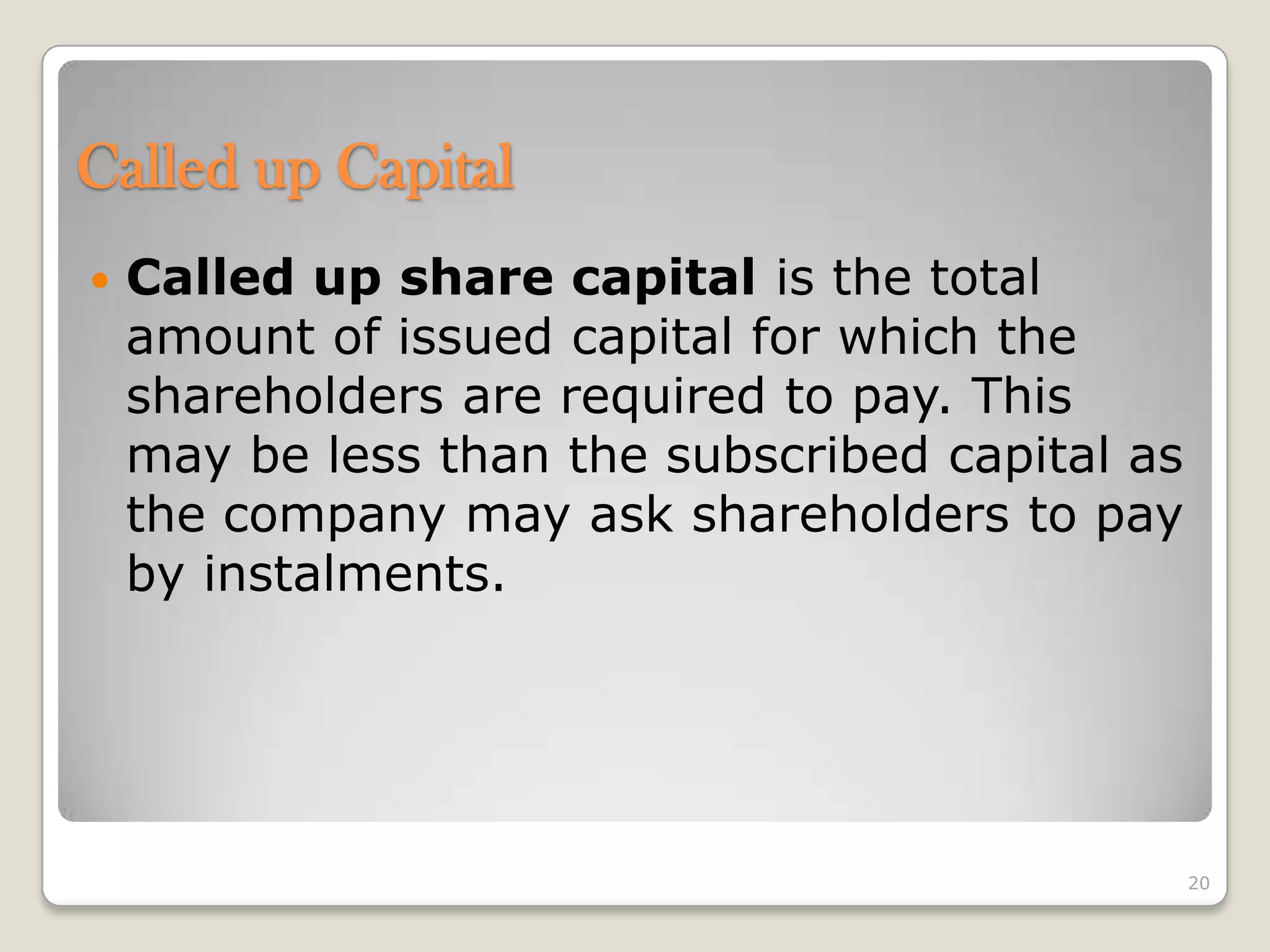Called up Capital
 Called up share capital is the total
amount of issued capital for which the
shareholders are required to pay. This
may be less than the subscribed capital as
the company may ask shareholders to pay
by instalments.
20
 
