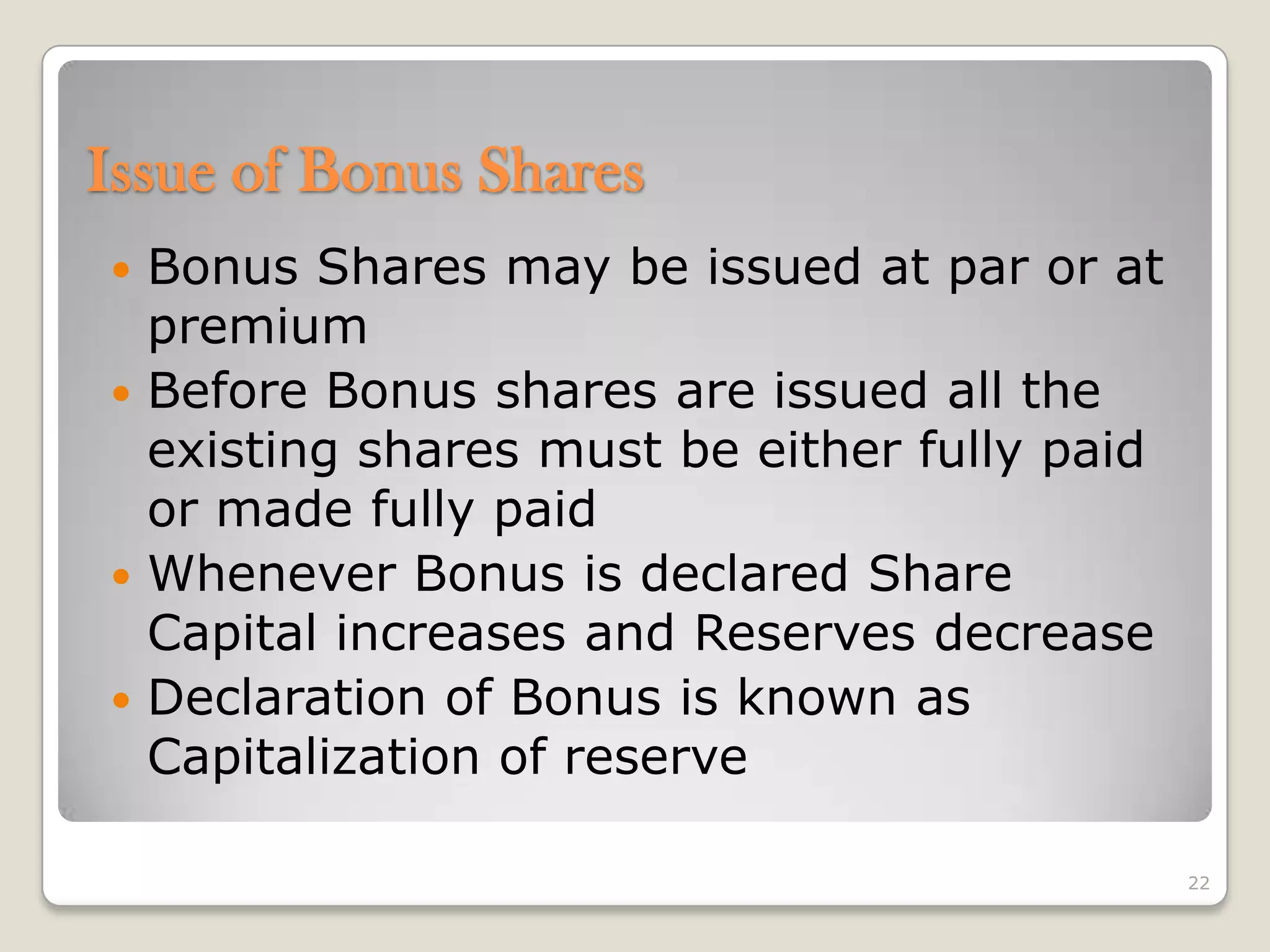  Bonus Shares may be issued at par or at
premium
 Before Bonus shares are issued all the
existing shares must be either fully paid
or made fully paid
 Whenever Bonus is declared Share
Capital increases and Reserves decrease
 Declaration of Bonus is known as
Capitalization of reserve
22
Issue of Bonus Shares
 