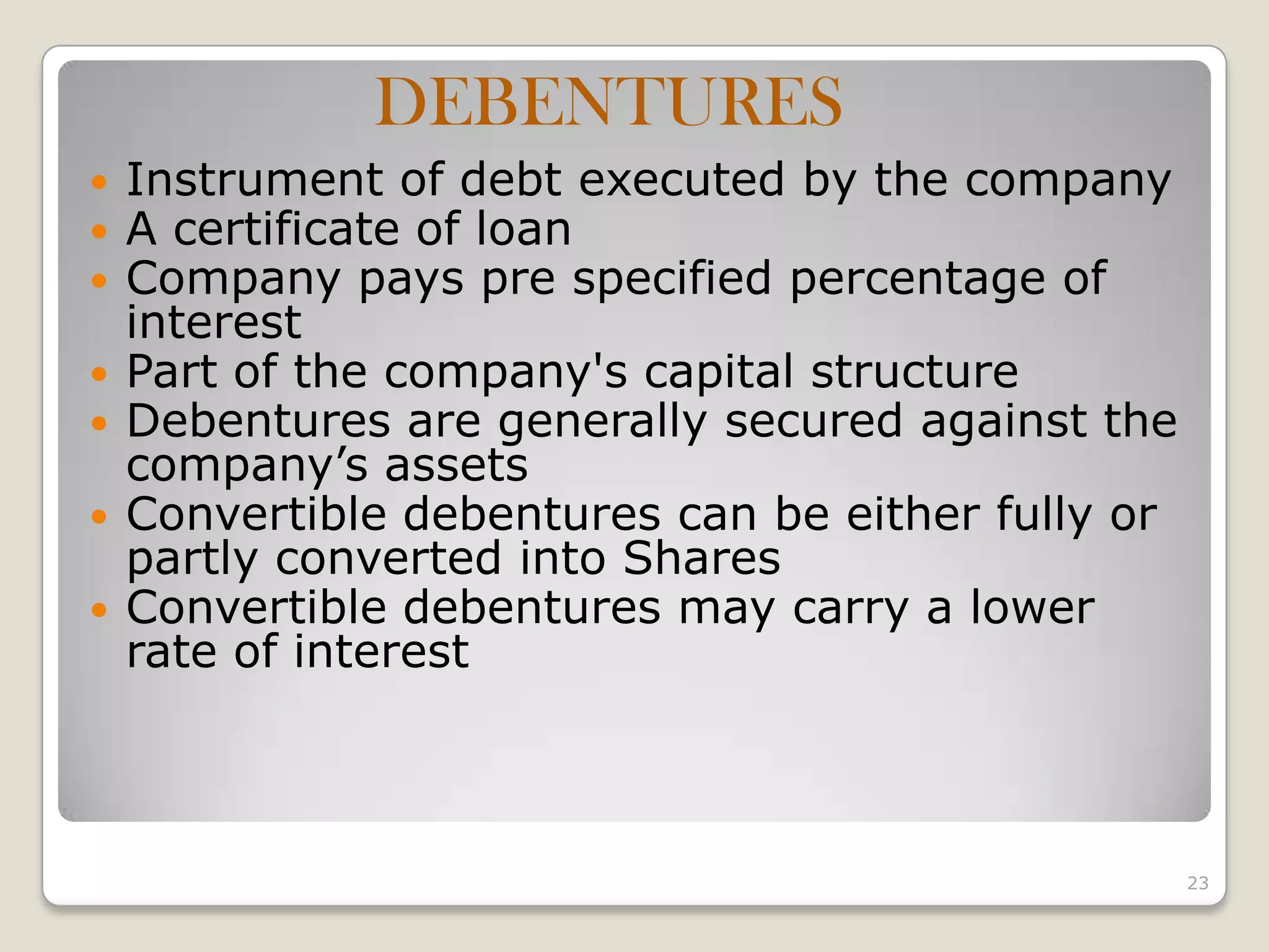  Instrument of debt executed by the company
 A certificate of loan
 Company pays pre specified percentage of
interest
 Part of the company's capital structure
 Debentures are generally secured against the
company’s assets
 Convertible debentures can be either fully or
partly converted into Shares
 Convertible debentures may carry a lower
rate of interest
23
DEBENTURES
 