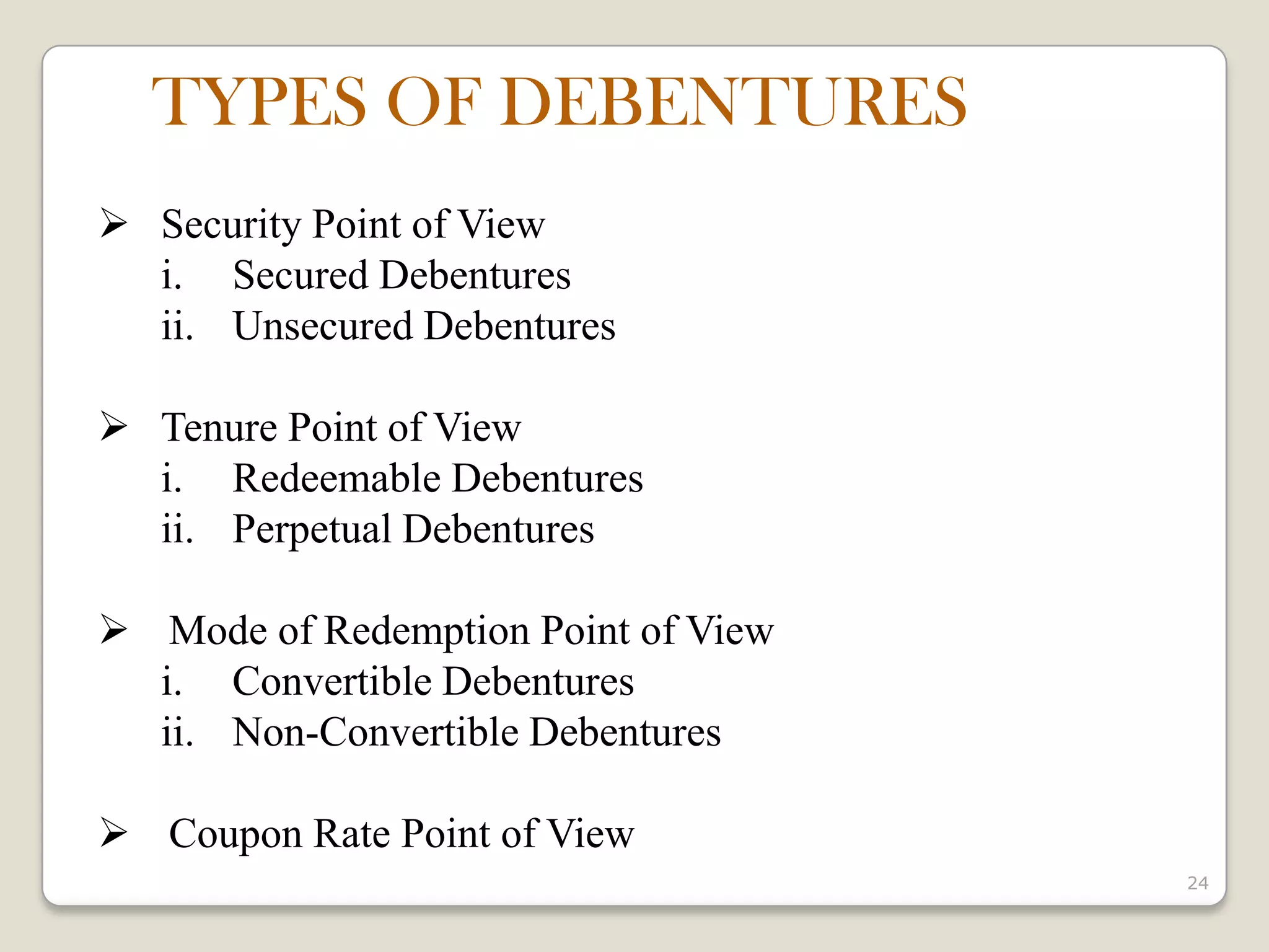 24
 Security Point of View
i. Secured Debentures
ii. Unsecured Debentures
 Tenure Point of View
i. Redeemable Debentures
ii. Perpetual Debentures
 Mode of Redemption Point of View
i. Convertible Debentures
ii. Non-Convertible Debentures
 Coupon Rate Point of View
TYPES OF DEBENTURES
 