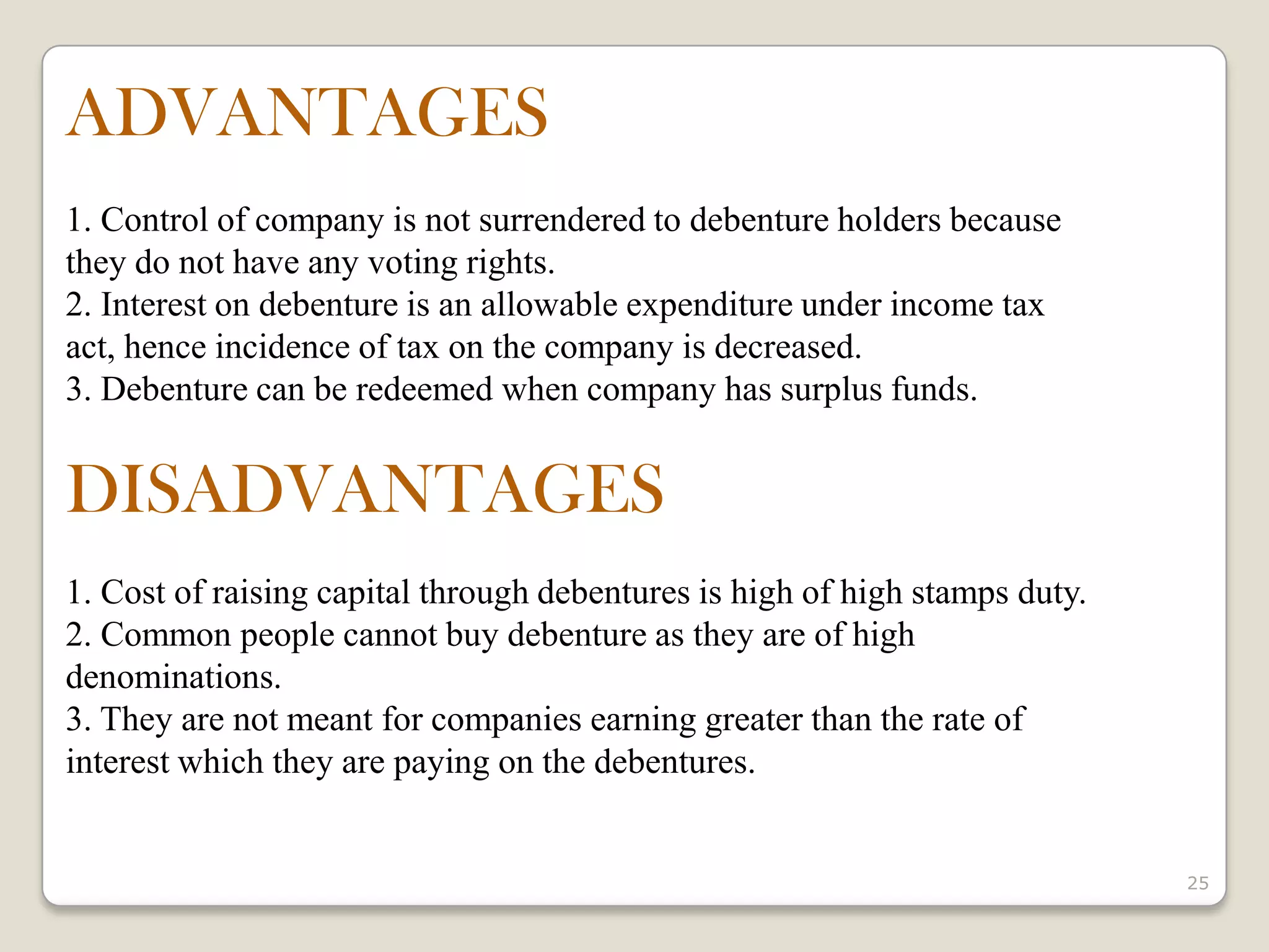 25
ADVANTAGES
1. Control of company is not surrendered to debenture holders because
they do not have any voting rights.
2. Interest on debenture is an allowable expenditure under income tax
act, hence incidence of tax on the company is decreased.
3. Debenture can be redeemed when company has surplus funds.
DISADVANTAGES
1. Cost of raising capital through debentures is high of high stamps duty.
2. Common people cannot buy debenture as they are of high
denominations.
3. They are not meant for companies earning greater than the rate of
interest which they are paying on the debentures.
 