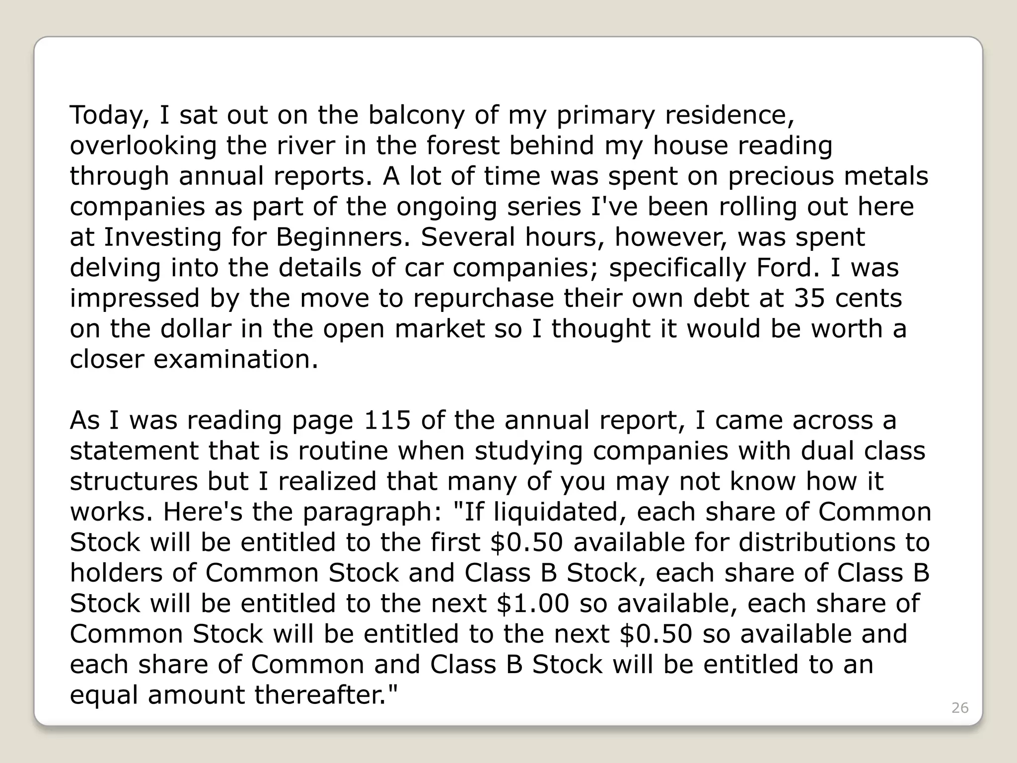 26
Today, I sat out on the balcony of my primary residence,
overlooking the river in the forest behind my house reading
through annual reports. A lot of time was spent on precious metals
companies as part of the ongoing series I've been rolling out here
at Investing for Beginners. Several hours, however, was spent
delving into the details of car companies; specifically Ford. I was
impressed by the move to repurchase their own debt at 35 cents
on the dollar in the open market so I thought it would be worth a
closer examination.
As I was reading page 115 of the annual report, I came across a
statement that is routine when studying companies with dual class
structures but I realized that many of you may not know how it
works. Here's the paragraph: "If liquidated, each share of Common
Stock will be entitled to the first $0.50 available for distributions to
holders of Common Stock and Class B Stock, each share of Class B
Stock will be entitled to the next $1.00 so available, each share of
Common Stock will be entitled to the next $0.50 so available and
each share of Common and Class B Stock will be entitled to an
equal amount thereafter."
 
