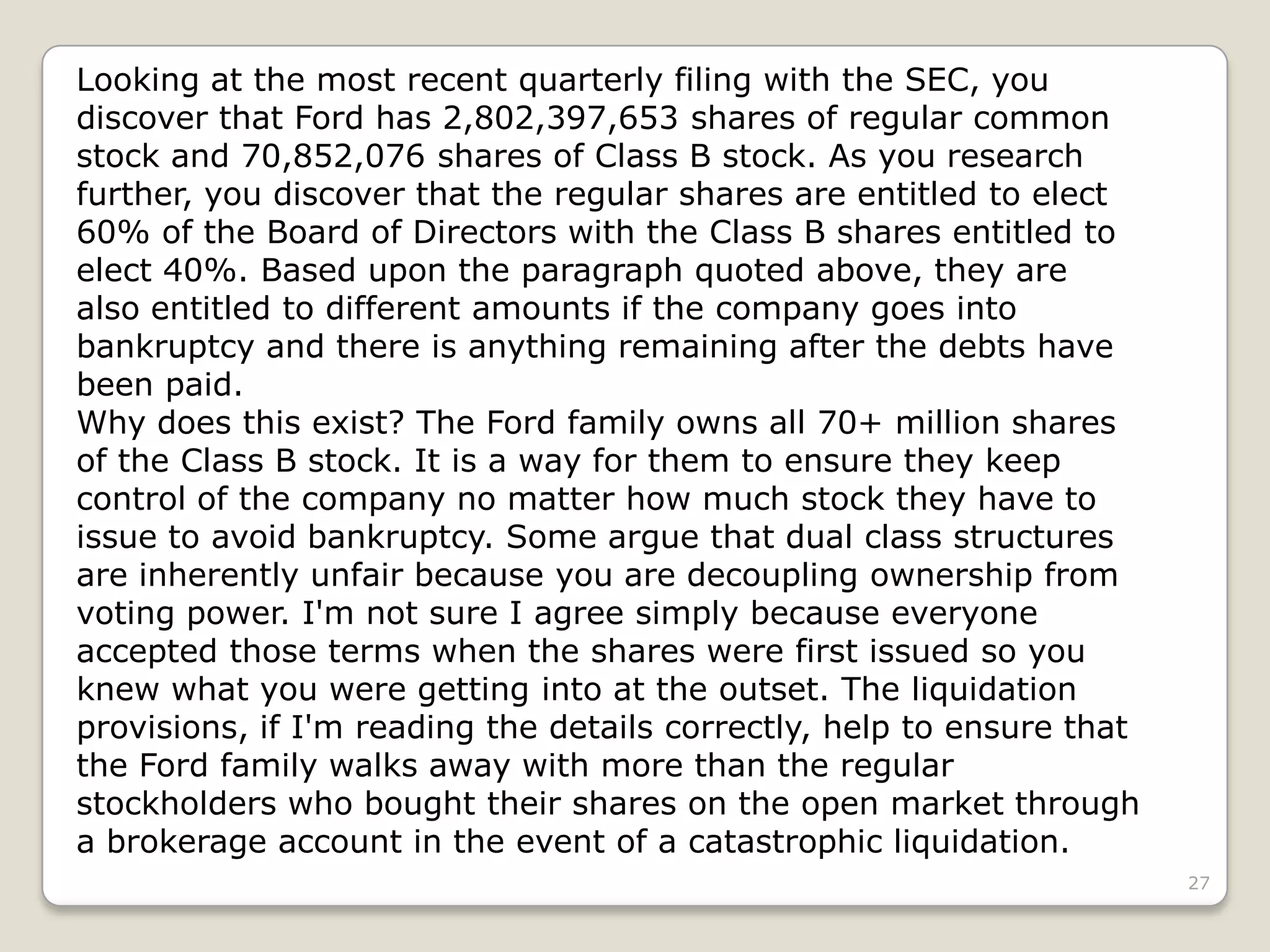 27
Looking at the most recent quarterly filing with the SEC, you
discover that Ford has 2,802,397,653 shares of regular common
stock and 70,852,076 shares of Class B stock. As you research
further, you discover that the regular shares are entitled to elect
60% of the Board of Directors with the Class B shares entitled to
elect 40%. Based upon the paragraph quoted above, they are
also entitled to different amounts if the company goes into
bankruptcy and there is anything remaining after the debts have
been paid.
Why does this exist? The Ford family owns all 70+ million shares
of the Class B stock. It is a way for them to ensure they keep
control of the company no matter how much stock they have to
issue to avoid bankruptcy. Some argue that dual class structures
are inherently unfair because you are decoupling ownership from
voting power. I'm not sure I agree simply because everyone
accepted those terms when the shares were first issued so you
knew what you were getting into at the outset. The liquidation
provisions, if I'm reading the details correctly, help to ensure that
the Ford family walks away with more than the regular
stockholders who bought their shares on the open market through
a brokerage account in the event of a catastrophic liquidation.
 