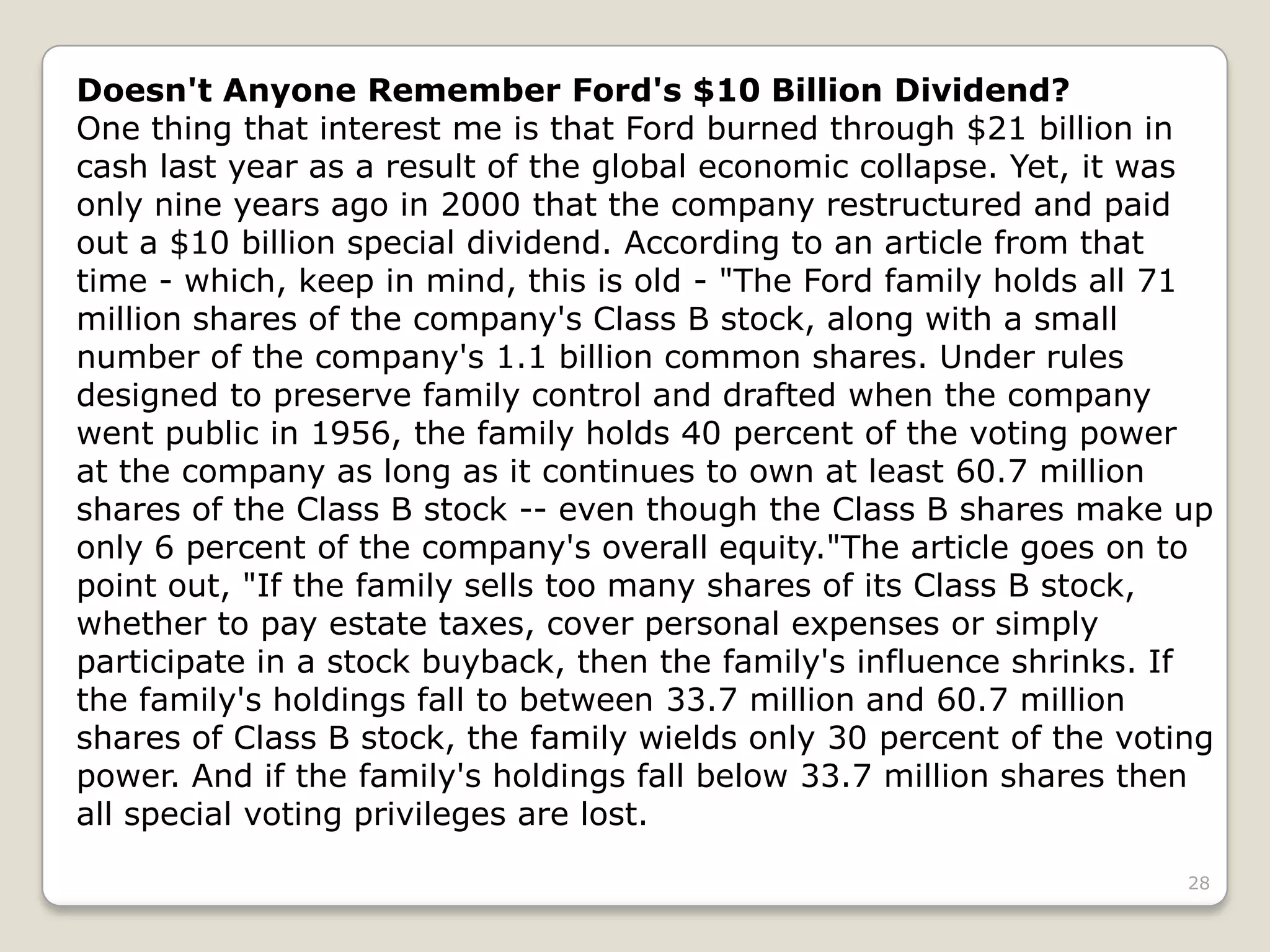 28
Doesn't Anyone Remember Ford's $10 Billion Dividend?
One thing that interest me is that Ford burned through $21 billion in
cash last year as a result of the global economic collapse. Yet, it was
only nine years ago in 2000 that the company restructured and paid
out a $10 billion special dividend. According to an article from that
time - which, keep in mind, this is old - "The Ford family holds all 71
million shares of the company's Class B stock, along with a small
number of the company's 1.1 billion common shares. Under rules
designed to preserve family control and drafted when the company
went public in 1956, the family holds 40 percent of the voting power
at the company as long as it continues to own at least 60.7 million
shares of the Class B stock -- even though the Class B shares make up
only 6 percent of the company's overall equity."The article goes on to
point out, "If the family sells too many shares of its Class B stock,
whether to pay estate taxes, cover personal expenses or simply
participate in a stock buyback, then the family's influence shrinks. If
the family's holdings fall to between 33.7 million and 60.7 million
shares of Class B stock, the family wields only 30 percent of the voting
power. And if the family's holdings fall below 33.7 million shares then
all special voting privileges are lost.
 