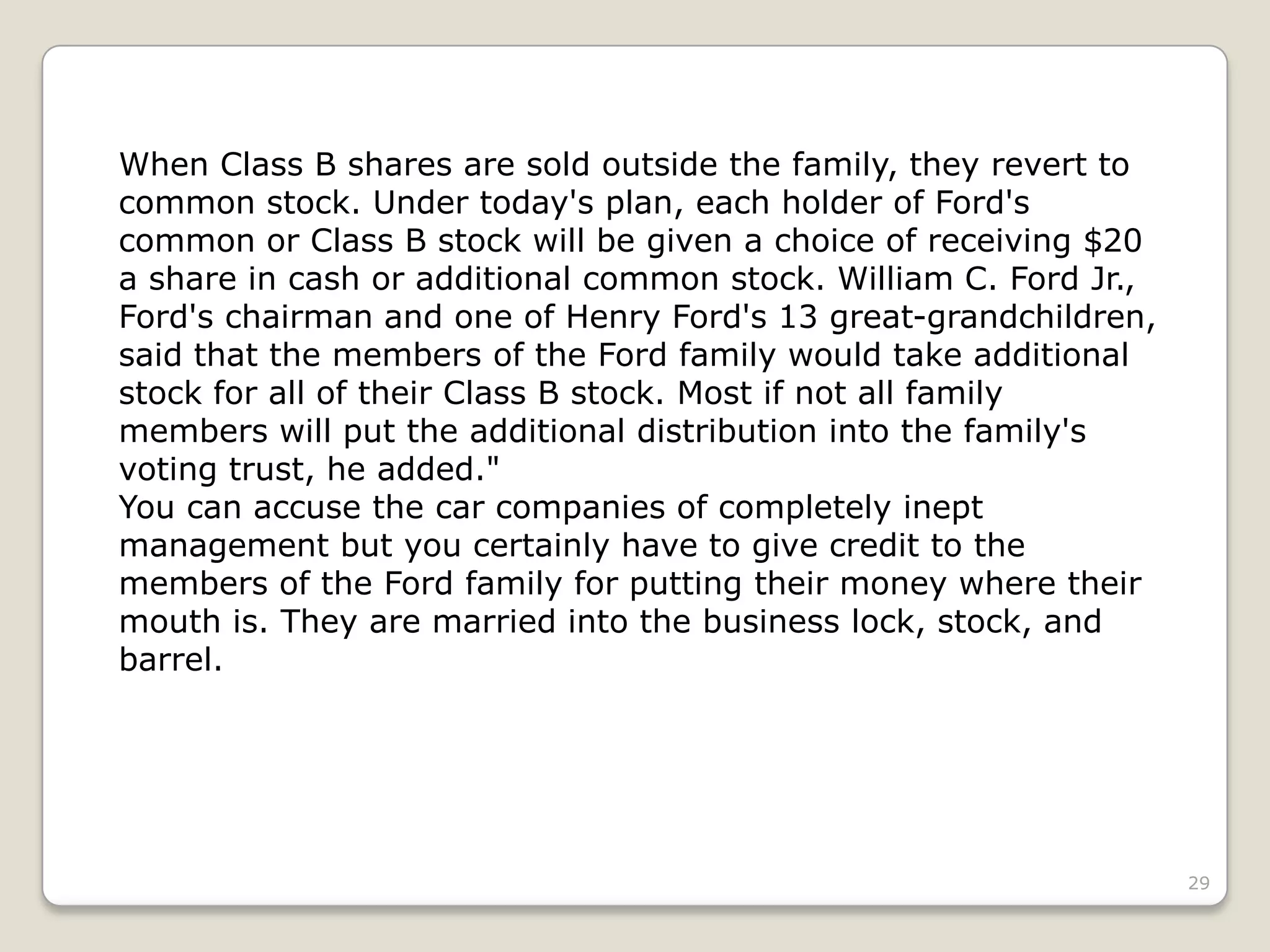 29
When Class B shares are sold outside the family, they revert to
common stock. Under today's plan, each holder of Ford's
common or Class B stock will be given a choice of receiving $20
a share in cash or additional common stock. William C. Ford Jr.,
Ford's chairman and one of Henry Ford's 13 great-grandchildren,
said that the members of the Ford family would take additional
stock for all of their Class B stock. Most if not all family
members will put the additional distribution into the family's
voting trust, he added."
You can accuse the car companies of completely inept
management but you certainly have to give credit to the
members of the Ford family for putting their money where their
mouth is. They are married into the business lock, stock, and
barrel.
 