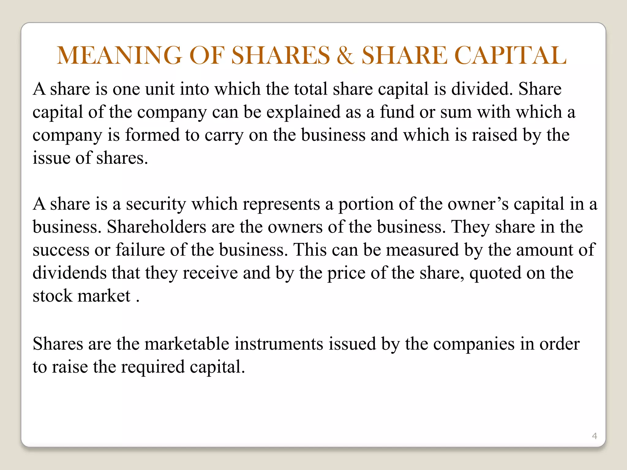 4
A share is one unit into which the total share capital is divided. Share
capital of the company can be explained as a fund or sum with which a
company is formed to carry on the business and which is raised by the
issue of shares.
A share is a security which represents a portion of the owner’s capital in a
business. Shareholders are the owners of the business. They share in the
success or failure of the business. This can be measured by the amount of
dividends that they receive and by the price of the share, quoted on the
stock market .
Shares are the marketable instruments issued by the companies in order
to raise the required capital.
MEANING OF SHARES & SHARE CAPITAL
 