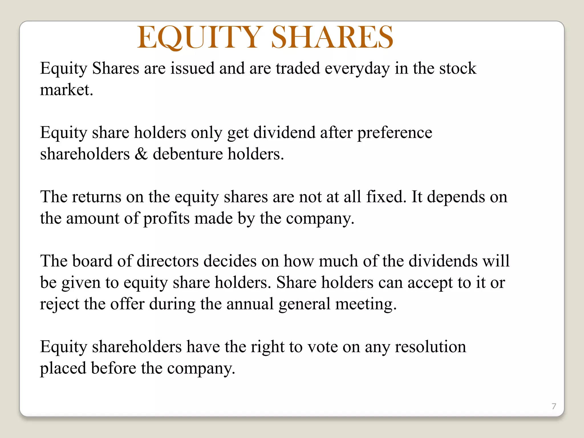 7
Equity Shares are issued and are traded everyday in the stock
market.
Equity share holders only get dividend after preference
shareholders & debenture holders.
The returns on the equity shares are not at all fixed. It depends on
the amount of profits made by the company.
The board of directors decides on how much of the dividends will
be given to equity share holders. Share holders can accept to it or
reject the offer during the annual general meeting.
Equity shareholders have the right to vote on any resolution
placed before the company.
EQUITY SHARES
 