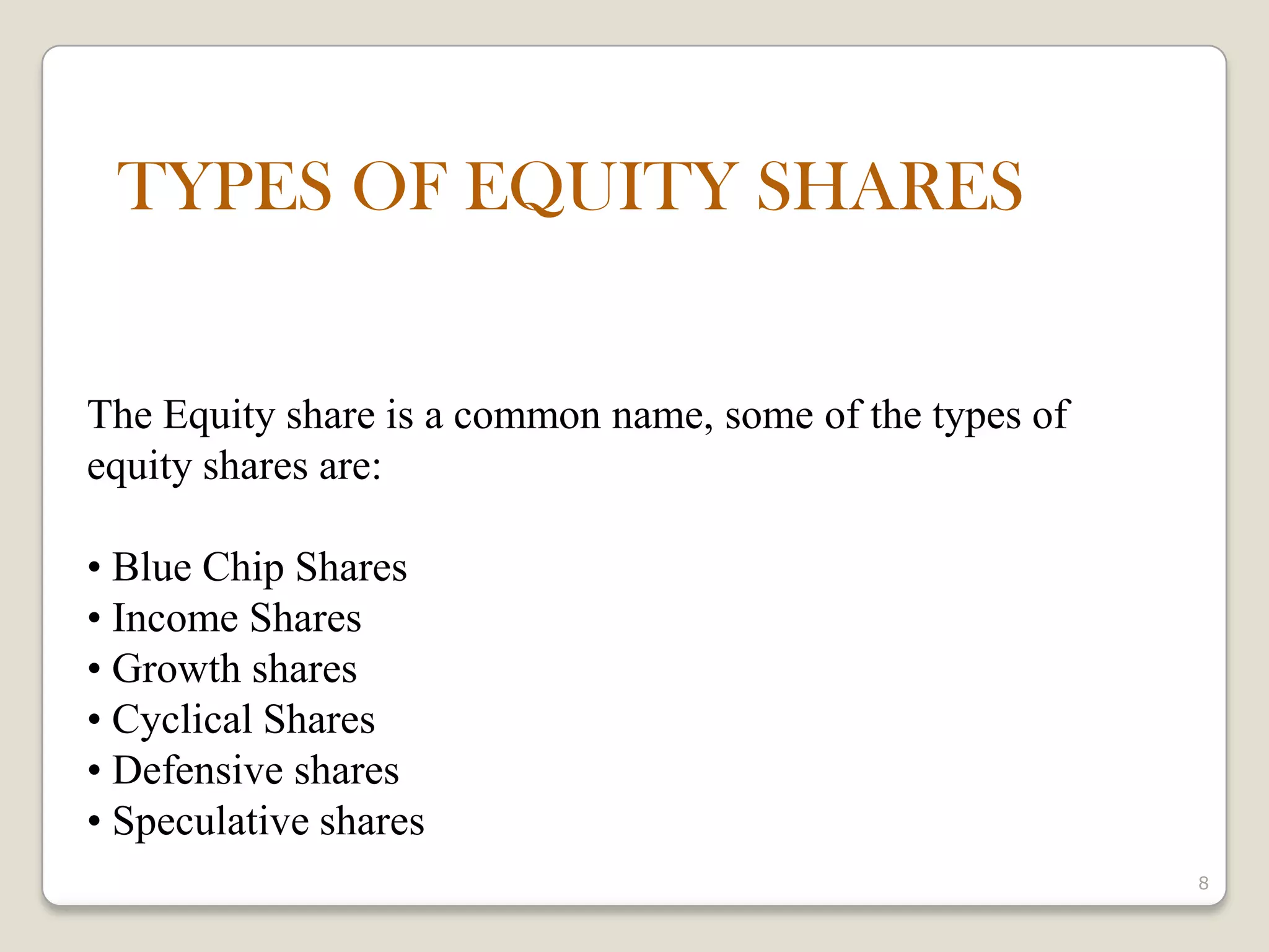8
The Equity share is a common name, some of the types of
equity shares are:
• Blue Chip Shares
• Income Shares
• Growth shares
• Cyclical Shares
• Defensive shares
• Speculative shares
TYPES OF EQUITY SHARES
 
