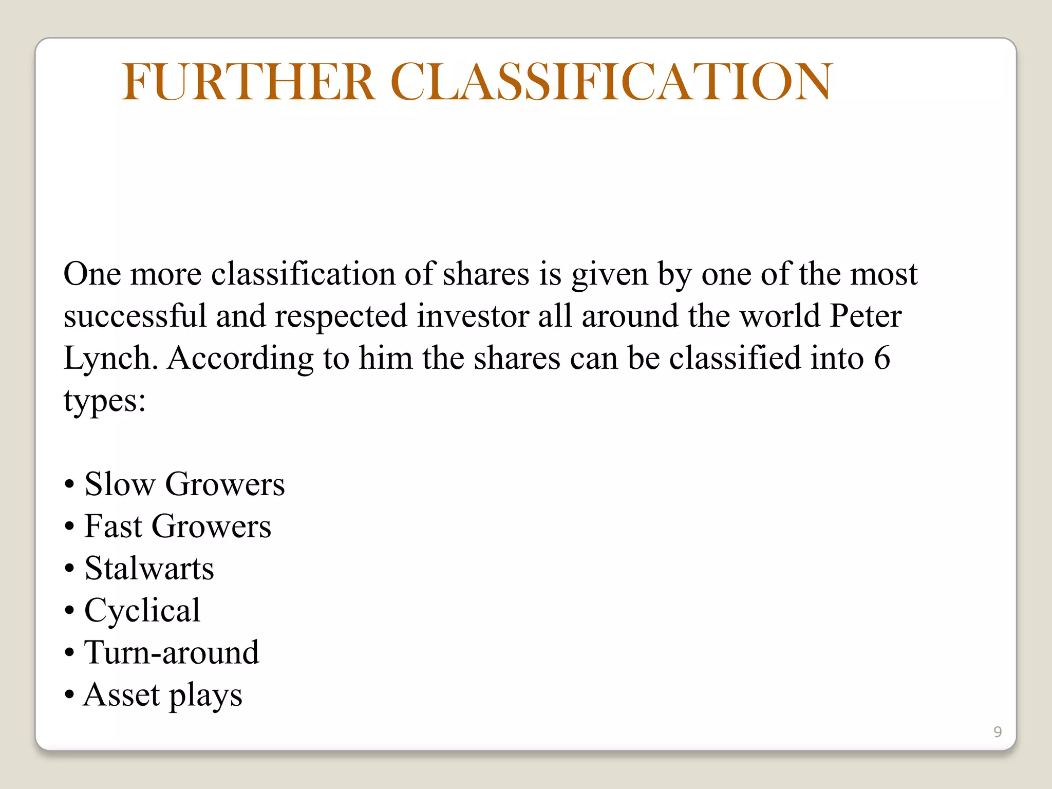 9
One more classification of shares is given by one of the most
successful and respected investor all around the world Peter
Lynch. According to him the shares can be classified into 6
types:
• Slow Growers
• Fast Growers
• Stalwarts
• Cyclical
• Turn-around
• Asset plays
FURTHER CLASSIFICATION
 
