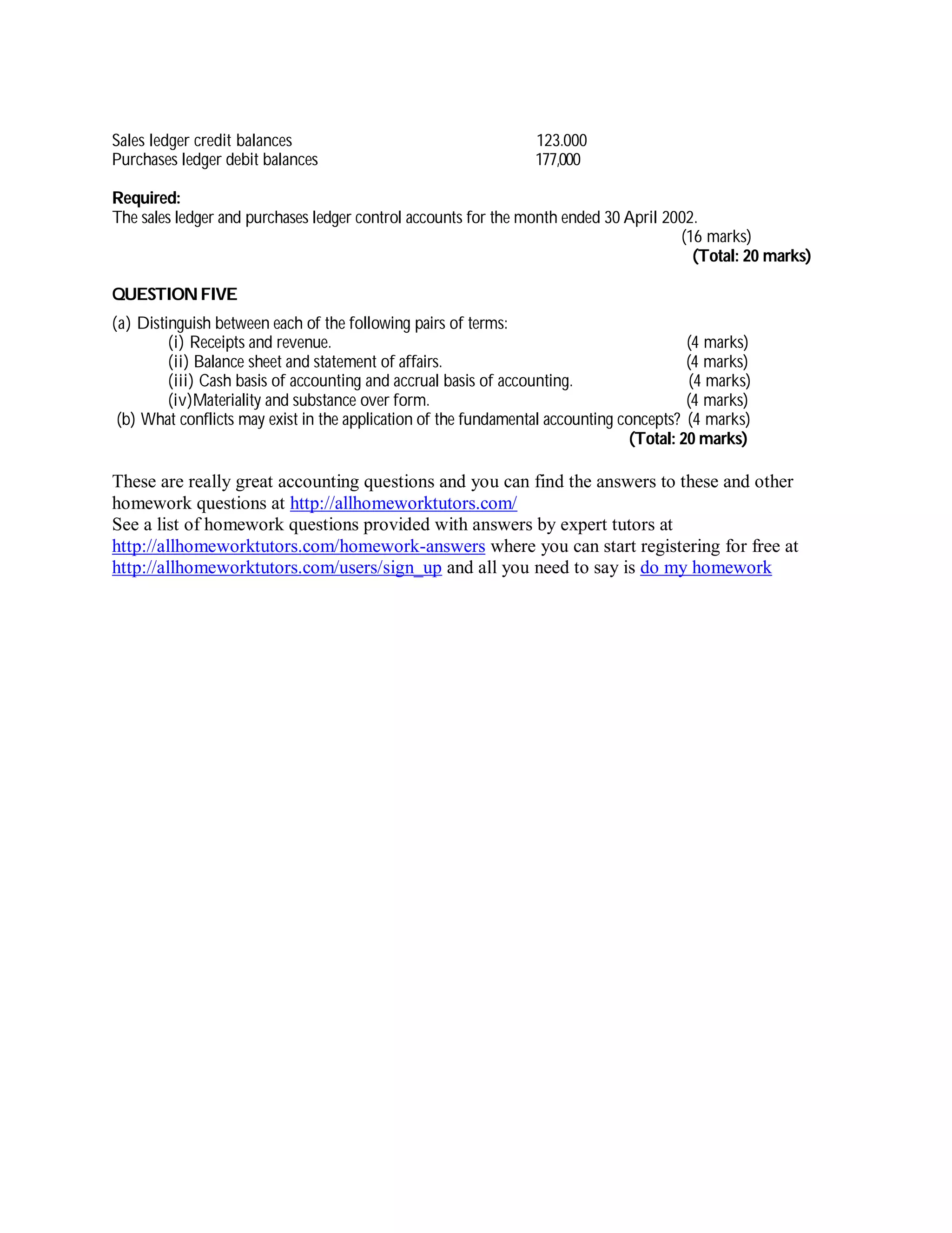Sales ledger credit balances 123.000
Purchases ledger debit balances 177,000
Required:
The sales ledger and purchases ledger control accounts for the month ended 30 April 2002.
(16 marks)
(Total: 20 marks)
QUESTIONFIVE
(a) Distinguish between each of the following pairs of terms:
(i) Receipts and revenue. (4 marks)
(ii) Balance sheet and statement of affairs. (4 marks)
(iii) Cash basis of accounting and accrual basis of accounting. (4 marks)
(iv)Materiality and substance over form. (4 marks)
(b) What conflicts may exist in the application of the fundamental accounting concepts? (4 marks)
(Total: 20 marks)
These are really great accounting questions and you can find the answers to these and other
homework questions at http://allhomeworktutors.com/
See a list of homework questions provided with answers by expert tutors at
http://allhomeworktutors.com/homework-answers where you can start registering for free at
http://allhomeworktutors.com/users/sign_up and all you need to say is do my homework
 