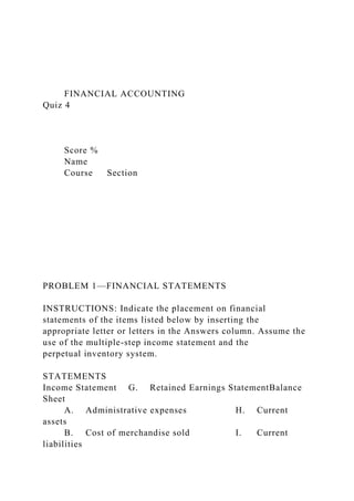 FINANCIAL ACCOUNTING
Quiz 4
Score %
Name
Course Section
PROBLEM 1—FINANCIAL STATEMENTS
INSTRUCTIONS: Indicate the placement on financial
statements of the items listed below by inserting the
appropriate letter or letters in the Answers column. Assume the
use of the multiple-step income statement and the
perpetual inventory system.
STATEMENTS
Income Statement G. Retained Earnings StatementBalance
Sheet
A. Administrative expenses H. Current
assets
B. Cost of merchandise sold I. Current
liabilities
 