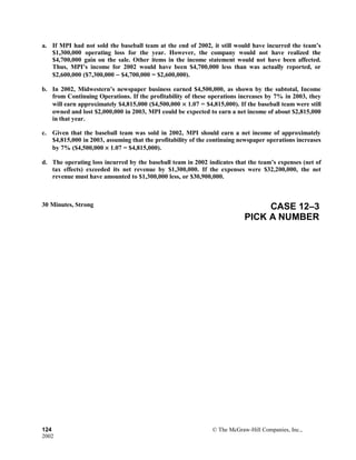 a. If MPI had not sold the baseball team at the end of 2002, it still would have incurred the team’s
$1,300,000 operating loss for the year. However, the company would not have realized the
$4,700,000 gain on the sale. Other items in the income statement would not have been affected.
Thus, MPI’s income for 2002 would have been $4,700,000 less than was actually reported, or
$2,600,000 ($7,300,000 − $4,700,000 = $2,600,000).
b. In 2002, Midwestern’s newspaper business earned $4,500,000, as shown by the subtotal, Income
from Continuing Operations. If the profitability of these operations increases by 7% in 2003, they
will earn approximately $4,815,000 ($4,500,000 × 1.07 = $4,815,000). If the baseball team were still
owned and lost $2,000,000 in 2003, MPI could be expected to earn a net income of about $2,815,000
in that year.
c. Given that the baseball team was sold in 2002, MPI should earn a net income of approximately
$4,815,000 in 2003, assuming that the profitability of the continuing newspaper operations increases
by 7% ($4,500,000 × 1.07 = $4,815,000).
d. The operating loss incurred by the baseball team in 2002 indicates that the team’s expenses (net of
tax effects) exceeded its net revenue by $1,300,000. If the expenses were $32,200,000, the net
revenue must have amounted to $1,300,000 less, or $30,900,000.
30 Minutes, Strong CASE 12–3
PICK A NUMBER
124 © The McGraw-Hill Companies, Inc.,
2002
 