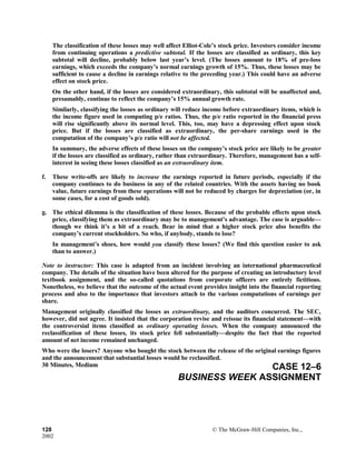 The classification of these losses may well affect Elliot-Cole’s stock price. Investors consider income
from continuing operations a predictive subtotal. If the losses are classified as ordinary, this key
subtotal will decline, probably below last year’s level. (The losses amount to 18% of pre-loss
earnings, which exceeds the company’s normal earnings growth of 15%. Thus, these losses may be
sufficient to cause a decline in earnings relative to the preceding year.) This could have an adverse
effect on stock price.
On the other hand, if the losses are considered extraordinary, this subtotal will be unaffected and,
presumably, continue to reflect the company’s 15% annual growth rate.
Similarly, classifying the losses as ordinary will reduce income before extraordinary items, which is
the income figure used in computing p/e ratios. Thus, the p/e ratio reported in the financial press
will rise significantly above its normal level. This, too, may have a depressing effect upon stock
price. But if the losses are classified as extraordinary, the per-share earnings used in the
computation of the company’s p/e ratio will not be affected.
In summary, the adverse effects of these losses on the company’s stock price are likely to be greater
if the losses are classified as ordinary, rather than extraordinary. Therefore, management has a self-
interest in seeing these losses classified as an extraordinary item.
f. These write-offs are likely to increase the earnings reported in future periods, especially if the
company continues to do business in any of the related countries. With the assets having no book
value, future earnings from these operations will not be reduced by charges for depreciation (or, in
some cases, for a cost of goods sold).
g. The ethical dilemma is the classification of these losses. Because of the probable effects upon stock
price, classifying them as extraordinary may be to management’s advantage. The case is arguable—
though we think it’s a bit of a reach. Bear in mind that a higher stock price also benefits the
company’s current stockholders. So who, if anybody, stands to lose?
In management’s shoes, how would you classify these losses? (We find this question easier to ask
than to answer.)
Note to instructor: This case is adapted from an incident involving an international pharmaceutical
company. The details of the situation have been altered for the purpose of creating an introductory level
textbook assignment, and the so-called quotations from corporate officers are entirely fictitious.
Nonetheless, we believe that the outcome of the actual event provides insight into the financial reporting
process and also to the importance that investors attach to the various computations of earnings per
share.
Management originally classified the losses as extraordinary, and the auditors concurred. The SEC,
however, did not agree. It insisted that the corporation revise and reissue its financial statement—with
the controversial items classified as ordinary operating losses. When the company announced the
reclassification of these losses, its stock price fell substantially—despite the fact that the reported
amount of net income remained unchanged.
Who were the losers? Anyone who bought the stock between the release of the original earnings figures
and the announcement that substantial losses would be reclassified.
30 Minutes, Medium CASE 12–6
BUSINESS WEEK ASSIGNMENT
128 © The McGraw-Hill Companies, Inc.,
2002
 