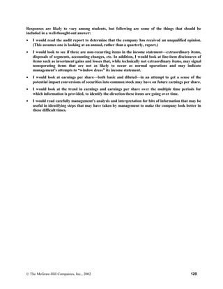 Responses are likely to vary among students, but following are some of the things that should be
included in a well-thought-out answer:
• I would read the audit report to determine that the company has received an unqualified opinion.
(This assumes one is looking at an annual, rather than a quarterly, report.)
• I would look to see if there are non-recurring items in the income statement—extraordinary items,
disposals of segments, accounting changes, etc. In addition, I would look at line-item disclosures of
items such as investment gains and losses that, while technically not extraordinary items, may signal
nonoperating items that are not as likely to occur as normal operations and may indicate
management’s attempts to “window dress” its income statement.
• I would look at earnings per share—both basic and diluted—in an attempt to get a sense of the
potential impact conversions of securities into common stock may have on future earnings per share.
• I would look at the trend in earnings and earnings per share over the multiple time periods for
which information is provided, to identify the direction these items are going over time.
• I would read carefully management’s analysis and interpretation for bits of information that may be
useful in identifying steps that may have taken by management to make the company look better in
these difficult times.
© The McGraw-Hill Companies, Inc., 2002 129
 