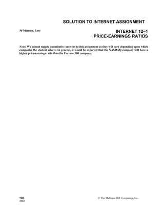 SOLUTION TO INTERNET ASSIGNMENT
30 Minutes, Easy INTERNET 12–1
PRICE-EARNINGS RATIOS
Note: We cannot supply quantitative answers to this assignment as they will vary depending upon which
companies the student selects. In general, it would be expected that the NASDAQ company will have a
higher price-earnings ratio than the Fortune 500 company.
130 © The McGraw-Hill Companies, Inc.,
2002
 