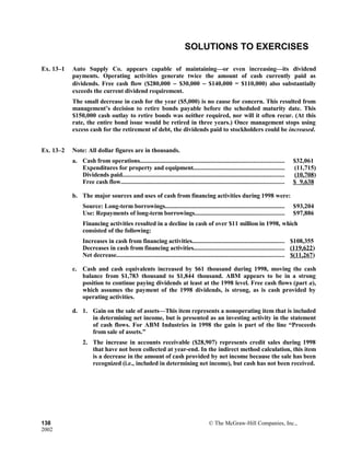 SOLUTIONS TO EXERCISES
Ex. 13–1 Auto Supply Co. appears capable of maintaining—or even increasing—its dividend
payments. Operating activities generate twice the amount of cash currently paid as
dividends. Free cash flow ($280,000 − $30,000 − $140,000 = $110,000) also substantially
exceeds the current dividend requirement.
The small decrease in cash for the year ($5,000) is no cause for concern. This resulted from
management’s decision to retire bonds payable before the scheduled maturity date. This
$150,000 cash outlay to retire bonds was neither required, nor will it often recur. (At this
rate, the entire bond issue would be retired in three years.) Once management stops using
excess cash for the retirement of debt, the dividends paid to stockholders could be increased.
Ex. 13–2 Note: All dollar figures are in thousands.
a. Cash from operations.......................................................................................... $32,061
Expenditures for property and equipment......................................................... (11,715)
Dividends paid..................................................................................................... (10,708)
Free cash flow...................................................................................................... $ 9,638
b. The major sources and uses of cash from financing activities during 1998 were:
Source: Long-term borrowings........................................................................... $93,204
Use: Repayments of long-term borrowings........................................................ $97,886
Financing activities resulted in a decline in cash of over $11 million in 1998, which
consisted of the following:
Increases in cash from financing activities.......................................................... $108,355
Decreases in cash from financing activities......................................................... (119,622)
Net decrease......................................................................................................... $(11,267)
c. Cash and cash equivalents increased by $61 thousand during 1998, moving the cash
balance from $1,783 thousand to $1,844 thousand. ABM appears to be in a strong
position to continue paying dividends at least at the 1998 level. Free cash flows (part a),
which assumes the payment of the 1998 dividends, is strong, as is cash provided by
operating activities.
d. 1. Gain on the sale of assets—This item represents a nonoperating item that is included
in determining net income, but is presented as an investing activity in the statement
of cash flows. For ABM Industries in 1998 the gain is part of the line “Proceeds
from sale of assets.”
2. The increase in accounts receivable ($28,907) represents credit sales during 1998
that have not been collected at year-end. In the indirect method calculation, this item
is a decrease in the amount of cash provided by net income because the sale has been
recognized (i.e., included in determining net income), but cash has not been received.
138 © The McGraw-Hill Companies, Inc.,
2002
 