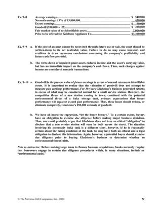 Ex. 9–8 Average earnings................................................................................................... $ 540,000
Normal earnings, 15% of $3,000,000................................................................... 450,000
Excess earnings...................................................................................................... $ 90,000
Goodwill ($90,000 ÷ .25)....................................................................................... $ 360,000
Fair market value of net identifiable assets........................................................... 3,000,000
Price to be offered for Goldtone Appliance Co.................................................... $3,360,000
Ex. 9–9 a. If the cost of an asset cannot be recovered through future use or sale, the asset should be
written-down to its net realizable value. Failure to do so may cause investors and
creditors to draw erroneous conclusions concerning the company’s profitability and
future cash flow potential.
b. The write-down of impaired plant assets reduces income and the asset’s carrying value,
but has no immediate impact on the company’s cash flows. Thus, such charges against
income are considered noncash transactions.
Ex. 9–10 a. Goodwill is the present value of future earnings in excess of normal returns on identifiable
assets. It is important to realize that the valuation of goodwill does not attempt to
measure past earnings performance. For 30 years Gladstone’s business generated returns
in excess of what may be considered normal for a small service station. However, the
competitive threat of a new station coming to town, combined with the potential
environmental threat of a leaky storage tank, reduces expectations that future
performance will equal or exceed past performance. Thus, these issues should reduce, or
eliminate completely, Gladstone’s $50,000 estimate of goodwill.
b. We have all heard the expression, “let the buyer beware.” To a certain extent, buyers
have an obligation to exercise due diligence before making major business decisions.
Thus, one could probably argue that Gladstone does not have an ethical “obligation” to
disclose that a new service station will soon be built across the street. The situation
involving his potentially leaky tank is a different story, however. If he is reasonably
certain about the failing condition of the tank, he may have both an ethical and a legal
obligation to disclose this information. Again, however, a potential buyer should exercise
due diligence prior to buying Gladstone’s business to determine whether an
environmental threat exists.
Note to instructor: Before making large loans to finance business acquisitions, banks normally require
that borrowers engage in certain due diligence procedures which, in many situations, include an
“environmental audit.”
© The McGraw-Hill Companies, Inc., 2002 77
 