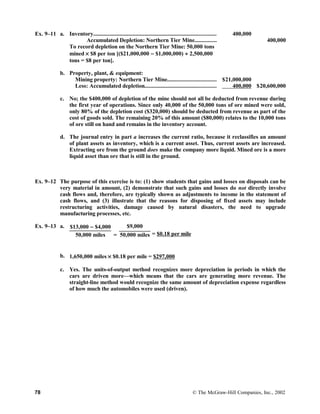 Ex. 9–11 a. Inventory.................................................................................... 400,000
Accumulated Depletion: Northern Tier Mine............... 400,000
To record depletion on the Northern Tier Mine: 50,000 tons
mined × $8 per ton [($21,000,000 − $1,000,000) ÷ 2,500,000
tons = $8 per ton].
b. Property, plant, & equipment:
Mining property: Northern Tier Mine................................. $21,000,000
Less: Accumulated depletion................................................. 400,000 $20,600,000
c. No; the $400,000 of depletion of the mine should not all be deducted from revenue during
the first year of operations. Since only 40,000 of the 50,000 tons of ore mined were sold,
only 80% of the depletion cost ($320,000) should be deducted from revenue as part of the
cost of goods sold. The remaining 20% of this amount ($80,000) relates to the 10,000 tons
of ore still on hand and remains in the inventory account.
d. The journal entry in part a increases the current ratio, because it reclassifies an amount
of plant assets as inventory, which is a current asset. Thus, current assets are increased.
Extracting ore from the ground does make the company more liquid. Mined ore is a more
liquid asset than ore that is still in the ground.
Ex. 9–12 The purpose of this exercise is to: (1) show students that gains and losses on disposals can be
very material in amount, (2) demonstrate that such gains and losses do not directly involve
cash flows and, therefore, are typically shown as adjustments to income in the statement of
cash flows, and (3) illustrate that the reasons for disposing of fixed assets may include
restructuring activities, damage caused by natural disasters, the need to upgrade
manufacturing processes, etc.
Ex. 9–13 a. $13,000 − $4,000 $9,000
= $0.18 per mile50,000 miles = 50,000 miles
b. 1,650,000 miles × $0.18 per mile = $297,000
c. Yes. The units-of-output method recognizes more depreciation in periods in which the
cars are driven more—which means that the cars are generating more revenue. The
straight-line method would recognize the same amount of depreciation expense regardless
of how much the automobiles were used (driven).
78 © The McGraw-Hill Companies, Inc., 2002
 