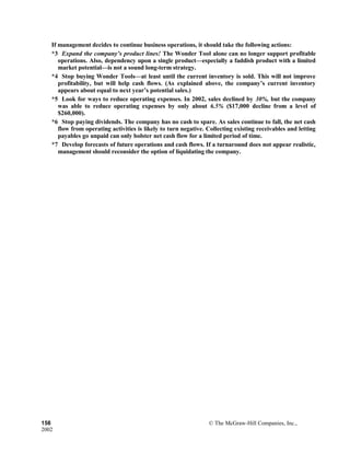 If management decides to continue business operations, it should take the following actions:
*3 Expand the company’s product lines! The Wonder Tool alone can no longer support profitable
operations. Also, dependency upon a single product—especially a faddish product with a limited
market potential—is not a sound long-term strategy.
*4 Stop buying Wonder Tools—at least until the current inventory is sold. This will not improve
profitability, but will help cash flows. (As explained above, the company’s current inventory
appears about equal to next year’s potential sales.)
*5 Look for ways to reduce operating expenses. In 2002, sales declined by 30%, but the company
was able to reduce operating expenses by only about 6.5% ($17,000 decline from a level of
$260,000).
*6 Stop paying dividends. The company has no cash to spare. As sales continue to fall, the net cash
flow from operating activities is likely to turn negative. Collecting existing receivables and letting
payables go unpaid can only bolster net cash flow for a limited period of time.
*7 Develop forecasts of future operations and cash flows. If a turnaround does not appear realistic,
management should reconsider the option of liquidating the company.
158 © The McGraw-Hill Companies, Inc.,
2002
 