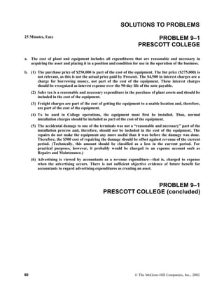 SOLUTIONS TO PROBLEMS
25 Minutes, Easy PROBLEM 9–1
PRESCOTT COLLEGE
a. The cost of plant and equipment includes all expenditures that are reasonable and necessary in
acquiring the asset and placing it in a position and condition for use in the operation of the business.
b. (1) The purchase price of $250,000 is part of the cost of the equipment. The list price ($275,000) is
not relevant, as this is not the actual price paid by Prescott. The $4,500 in interest charges are a
charge for borrowing money, not part of the cost of the equipment. These interest charges
should be recognized as interest expense over the 90-day life of the note payable.
(2) Sales tax is a reasonable and necessary expenditure in the purchase of plant assets and should be
included in the cost of the equipment.
(3) Freight charges are part of the cost of getting the equipment to a usable location and, therefore,
are part of the cost of the equipment.
(4) To be used in College operations, the equipment must first be installed. Thus, normal
installation charges should be included as part of the cost of the equipment.
(5) The accidental damage to one of the terminals was not a “reasonable and necessary” part of the
installation process and, therefore, should not be included in the cost of the equipment. The
repairs do not make the equipment any more useful than it was before the damage was done.
Therefore, the $500 cost of repairing the damage should be offset against revenue of the current
period. (Technically, this amount should be classified as a loss in the current period. For
practical purposes, however, it probably would be charged to an expense account such as
Repairs and Maintenance.)
(6) Advertising is viewed by accountants as a revenue expenditure—that is, charged to expense
when the advertising occurs. There is not sufficient objective evidence of future benefit for
accountants to regard advertising expenditures as creating an asset.
PROBLEM 9–1
PRESCOTT COLLEGE (concluded)
80 © The McGraw-Hill Companies, Inc., 2002
 