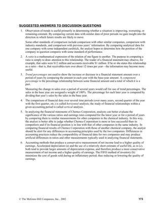 SUGGESTED ANSWERS TO DISCUSSION QUESTIONS
1. Observation of trends is useful primarily in determining whether a situation is improving, worsening, or
remaining constant. By comparing current data with similar data of prior periods we gain insight into the
direction in which future results are likely to move.
Some other standards of comparison include comparison with other similar companies, comparison with
industry standards, and comparison with previous years’ information. By comparing analytical data for
one company with some independent yardstick, the analyst hopes to determine how the position of the
company in question compares with some standard of performance.
2. A ratio is a mathematical expression of the relation of one figure to another. The purpose in computing a
ratio is simply to draw attention to this relationship. The reader of a financial statement may observe, for
example, that sales were $12 million and accounts receivable $1 million. If he or she states this relationship
as a ratio—that is, that receivables turn over about 12 times per year—the information may become more
useful.
3. Trend percentages are used to show the increase or decrease in a financial statement amount over a
period of years by comparing the amount in each year with the base-year amount. A component
percentage is the percentage relationship between some financial amount and a total of which it is a
part.
Measuring the change in sales over a period of several years would call for use of trend percentages. The
sales in the base year are assigned a weight of 100%. The percentage for each later year is computed by
dividing that year’s sales by the sales in the base year.
4. The comparison of financial data over several time periods (over many years, second quarter of the year
with the first quarter, etc.) is called horizontal analysis; the study of financial relationships within a
given accounting period is called vertical analysis.
5. In analyzing the financial statements of Chemco Corporation, analysts can better evaluate the
significance of the various ratios and earnings rates computed for the latest year or for a period of years
by comparing them to similar measurements for other companies in the chemical industry. In this way,
the analyst is better able to judge whether Chemco Corporation is more or less successful than its
competitors and if its financial position is in line with that of other companies in the same industry. In
comparing financial results of Chemco Corporation with those of another chemical company, the analyst
should be alert for any differences in accounting principles used by the two companies. Differences in
accounting practices reduce the comparability of financial data for two companies and may produce
artificial differences in ratios and other measurements typically used in analyzing financial statements.
6. Accounting methods that produce a conservative measurement of net income lead to a higher quality of
earnings. Accelerated depreciation (a) and the use of a relatively short estimate of useful life, as in (c),
both tend to provide larger amounts of depreciation expense, and therefore produce a more conservative
measurement of net income and a higher quality of earnings. The FIFO method of inventory (b)
minimizes the cost of goods sold during an inflationary period, thus reducing or lowering the quality of
earnings.
© The McGraw-Hill Companies, Inc., 2002 173
 