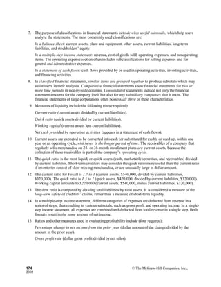 7. The purpose of classifications in financial statements is to develop useful subtotals, which help users
analyze the statements. The most commonly used classifications are:
In a balance sheet: current assets, plant and equipment, other assets, current liabilities, long-term
liabilities, and stockholders’ equity.
In a multiple-step income statement: revenue, cost of goods sold, operating expenses, and nonoperating
items. The operating expense section often includes subclassifications for selling expenses and for
general and administrative expenses.
In a statement of cash flows: cash flows provided by or used in operating activities, investing activities,
and financing activities.
8. In classified financial statements, similar items are grouped together to produce subtotals which may
assist users in their analyses. Comparative financial statements show financial statements for two or
more time periods in side-by-side columns. Consolidated statements include not only the financial
statement amounts for the company itself but also for any subsidiary companies that it owns. The
financial statements of large corporations often possess all three of these characteristics.
9. Measures of liquidity include the following (three required):
Current ratio (current assets divided by current liabilities).
Quick ratio (quick assets divided by current liabilities).
Working capital (current assets less current liabilities).
Net cash provided by operating activities (appears in a statement of cash flows).
10. Current assets are expected to be converted into cash (or substituted for cash), or used up, within one
year or an operating cycle, whichever is the longer period of time. The receivables of a company that
regularly sells merchandise on 24- or 36-month installment plans are current assets, because the
collection of these receivables is part of the company’s operating cycle.
11. The quick ratio is the most liquid, or quick assets (cash, marketable securities, and receivables) divided
by current liabilities. Short-term creditors may consider the quick ratio more useful than the current ratio
if inventories consist of slow-moving merchandise, or are unusually large in dollar amount.
12. The current ratio for Foxall is 1.7 to 1 (current assets, $540,000, divided by current liabilities,
$320,000). The quick ratio is 1.3 to 1 (quick assets, $420,000, divided by current liabilities, $320,000).
Working capital amounts to $220,000 (current assets, $540,000, minus current liabilities, $320,000).
13. The debt ratio is computed by dividing total liabilities by total assets. It is considered a measure of the
long-term safety of creditors’ claims, rather than a measure of short-term liquidity.
14. In a multiple-step income statement, different categories of expenses are deducted from revenue in a
series of steps, thus resulting in various subtotals, such as gross profit and operating income. In a single-
step income statement, all expenses are combined and deducted from total revenue in a single step. Both
formats result in the same amount of net income.
15. Ratios and other measures used in evaluating profitability include (four required):
Percentage change in net income from the prior year (dollar amount of the change divided by the
amount in the prior year).
Gross profit rate (dollar gross profit divided by net sales).
174 © The McGraw-Hill Companies, Inc.,
2002
 