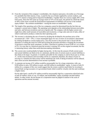 23. From the viewpoint of the company’s stockholders, this situation represents a favorable use of leverage.
It is probable that little interest, if any, is paid for the use of funds supplied by current creditors, and
only 11% interest is being paid to long-term bondholders. Together these two sources supply 40% of the
total assets. Since the firm earns an average return of 16% on all assets, the amount by which the return
on 40% of the assets exceeds the fixed-interest requirements on liabilities will accrue to the residual
equity holders—the common stockholders—raising the return on stockholders’ equity.
24. The length of the operating cycle of the two companies cannot be determined from the fact that one
company’s current ratio is higher. The operating cycle depends on the relationships between receivables
and sales, and between inventories and cost of goods sold. The company with the higher current ratio
might have either small amounts of receivables and inventories, or large sales and cost of sales, either of
which would tend to produce a relatively short operating cycle.
25. The investor is calculating the rate of return by dividing the dividend by the purchase price of the
investment ($5 ÷ $50 = 10%). A more meaningful figure for rate of return on investment is determined
by relating dividends to current market price, since the investor at the present time is faced with the
alternative of selling the stock for $100 and investing the proceeds elsewhere or keeping the investment.
A decision to retain the stock constitutes, in effect, a decision to continue to invest $100 in it, at a return
of 5%. It is true that in a historical sense the investor is earning 10% on the original investment, but this
is interesting history rather than useful decision-making information.
26. The current ratio would probably be higher during July. At this time the amount of both current assets
and current liabilities are likely to be at a minimum, and the ratio of current assets to current liabilities is
thus likely to be larger. In general, it would be advisable for the company to end its fiscal year as of July
31. At this time inventories and receivables will be at a minimum; therefore, the chance of error in
arriving at a valuation for these assets will be minimized, the work of taking inventories will be reduced,
and a more accurate determination of net income is probable.
27. A corporate net income of $1 million would be unreasonably low for a large corporation, with, say,
$100 million in sales, $50 million in assets, and $40 million in stockholders’ equity. A return of only $1
million for a company of this size would suggest that the owners could do much better by investing in
insured bank savings accounts or in government bonds which would be virtually risk-free and would pay
a higher return.
On the other hand, a profit of $1 million would be unreasonably high for a corporation which had sales
of only $5 million, assets of, say, $3 million, and stockholders’ equity of perhaps one-half million
dollars. In other words, the net income of a corporation must be judged in relation to the scale of
operations and the amount invested.
176 © The McGraw-Hill Companies, Inc.,
2002
 