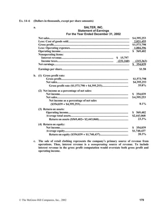 Ex. 14–6 (Dollars in thousands, except per share amounts)
a. SALTER, INC.
Statement of Earnings
For the Year Ended December 31, 2002
Net sales........................................................................................................... $4,395,253
Less: Cost of goods sold.................................................................................. 2,821,455
Gross profit..................................................................................................... $1,573,798
Less: Operating expenses................................................................................ 1,004,396
Operating income............................................................................................ $ 569,402
Nonoperating items:
Interest revenue..................................................................... $ 15,797
Income taxes........................................................................... (231,160) (215,363)
Net earnings..................................................................................................... $ 354,039
Earnings per share.......................................................................................... $1.58
b. (1) Gross profit rate:
Gross profit......................................................................................... $1,573,798
Net sales............................................................................................... $4,395,253
Gross profit rate ($1,573,798 ÷ $4,395,253).................................. 35.8%
(2) Net income as a percentage of net sales:
Net income........................................................................................... $ 354,039
Net sales............................................................................................... $4,395,253
Net income as a percentage of net sales
($354,039 ÷ $4,395,253)................................................................ 8.1%
(3) Return on assets:
Operating income................................................................................ $ 569,402
Average total assets............................................................................. $2,443,068
Return on assets ($569,402÷ $2,443,068)....................................... 23.3%
(4) Return on equity:
Net income........................................................................................... $ 354,039
Average equity..................................................................................... $1,740,437
Return on equity ($354,039 ÷ $1,740,437)..................................... 20.3%
c. The sale of retail clothing represents the company’s primary source of revenue from
operations. Thus, interest revenue is a nonoperating source of revenue. To include
interest revenue in the gross profit computation would overstate both gross profit and
operating income.
© The McGraw-Hill Companies, Inc., 2002 179
 