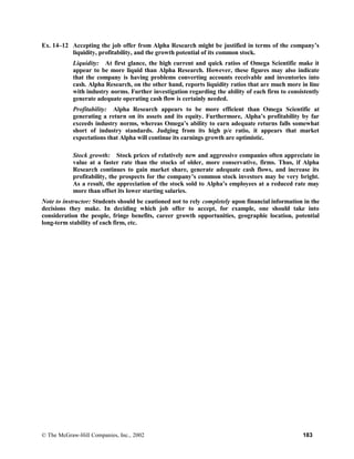 Ex. 14–12 Accepting the job offer from Alpha Research might be justified in terms of the company’s
liquidity, profitability, and the growth potential of its common stock.
Liquidity: At first glance, the high current and quick ratios of Omega Scientific make it
appear to be more liquid than Alpha Research. However, these figures may also indicate
that the company is having problems converting accounts receivable and inventories into
cash. Alpha Research, on the other hand, reports liquidity ratios that are much more in line
with industry norms. Further investigation regarding the ability of each firm to consistently
generate adequate operating cash flow is certainly needed.
Profitability: Alpha Research appears to be more efficient than Omega Scientific at
generating a return on its assets and its equity. Furthermore, Alpha’s profitability by far
exceeds industry norms, whereas Omega’s ability to earn adequate returns falls somewhat
short of industry standards. Judging from its high p/e ratio, it appears that market
expectations that Alpha will continue its earnings growth are optimistic.
Stock growth: Stock prices of relatively new and aggressive companies often appreciate in
value at a faster rate than the stocks of older, more conservative, firms. Thus, if Alpha
Research continues to gain market share, generate adequate cash flows, and increase its
profitability, the prospects for the company’s common stock investors may be very bright.
As a result, the appreciation of the stock sold to Alpha’s employees at a reduced rate may
more than offset its lower starting salaries.
Note to instructor: Students should be cautioned not to rely completely upon financial information in the
decisions they make. In deciding which job offer to accept, for example, one should take into
consideration the people, fringe benefits, career growth opportunities, geographic location, potential
long-term stability of each firm, etc.
© The McGraw-Hill Companies, Inc., 2002 183
 
