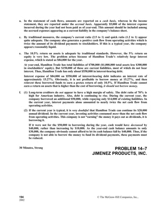 a. In the statement of cash flows, amounts are reported on a cash basis, whereas in the income
statement, they are reported under the accrual basis. Apparently $5,000 of the interest expense
incurred during the year had not been paid as of year-end. This amount should be included among
the accrued expenses appearing as a current liability in the company’s balance sheet.
c. By traditional measures, the company’s current ratio (2.5 to 1) and quick ratio (1.2 to 1) appear
quite adequate. The company also generates a positive cash flow from operating activities which is
twice the amount of its dividend payments to stockholders. If this is a typical year, the company
appears reasonably liquid.
e. The 10.5% return on assets is adequate by traditional standards. However, the 5% return on
equity is very low. The problem arises because of Hamilton Trade’s relatively large interest
expense, which is stated as $84,000 for the year.
At year-end, Hamilton Trade has total liabilities of $700,000 ($1,000,000 total assets less $300,000
in stockholders’ equity). But $150,000 of these are current liabilities, most of which do not bear
interest. Thus, Hamilton Trade has only about $550,000 in interest-bearing debt.
Interest expense of $84,000 on $550,000 of interest-bearing debt indicates an interest rate of
approximately 15.27%. Obviously, it is not profitable to borrow money at 15.27%, and then
reinvest these borrowed funds to earn a pretax return of only 10.5%. If Hamilton Trade cannot
earn a return on assets that is higher than the cost of borrowing, it should not borrow money.
f. (1) Long-term creditors do not appear to have a high margin of safety. The debt ratio of 70% is
high for American industry. Also, debt is continuing to rise. During the current year, the
company borrowed an additional $50,000, while repaying only $14,000 of existing liabilities. In
the current year, interest payments alone amounted to nearly twice the net cash flow from
operating activities.
(2) If the current year is typical, it is very doubtful that Hamilton Trade can continue its $20,000
annual dividend. In the current year, investing activities consumed more than the net cash flow
from operating activities. This company is not “earning” the money it pays out as dividends, it is
borrowing it.
If it were not for the $50,000 in borrowing during the year, cash would have decreased by
$40,000, rather than increasing by $10,000. As the year-end cash balance amounts to only
$30,000, the company obviously cannot afford to let its cash balance fall by $40,000. Thus, if the
company is not able to borrow the money to fund its dividend payments, these payments must
be reduced.
30 Minutes, Strong PROBLEM 14–7
JIMENEZ PRODUCTS, INC.
194 © The McGraw-Hill Companies, Inc.,
2002
 