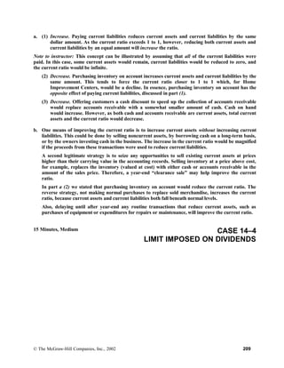 a. (1) Increase. Paying current liabilities reduces current assets and current liabilities by the same
dollar amount. As the current ratio exceeds 1 to 1, however, reducing both current assets and
current liabilities by an equal amount will increase the ratio.
Note to instructor: This concept can be illustrated by assuming that all of the current liabilities were
paid. In this case, some current assets would remain, current liabilities would be reduced to zero, and
the current ratio would be infinite.
(2) Decrease. Purchasing inventory on account increases current assets and current liabilities by the
same amount. This tends to force the current ratio closer to 1 to 1 which, for Home
Improvement Centers, would be a decline. In essence, purchasing inventory on account has the
opposite effect of paying current liabilities, discussed in part (1).
(3) Decrease. Offering customers a cash discount to speed up the collection of accounts receivable
would replace accounts receivable with a somewhat smaller amount of cash. Cash on hand
would increase. However, as both cash and accounts receivable are current assets, total current
assets and the current ratio would decrease.
b. One means of improving the current ratio is to increase current assets without increasing current
liabilities. This could be done by selling noncurrent assets, by borrowing cash on a long-term basis,
or by the owners investing cash in the business. The increase in the current ratio would be magnified
if the proceeds from these transactions were used to reduce current liabilities.
A second legitimate strategy is to seize any opportunities to sell existing current assets at prices
higher than their carrying value in the accounting records. Selling inventory at a price above cost,
for example, replaces the inventory (valued at cost) with either cash or accounts receivable in the
amount of the sales price. Therefore, a year-end “clearance sale” may help improve the current
ratio.
In part a (2) we stated that purchasing inventory on account would reduce the current ratio. The
reverse strategy, not making normal purchases to replace sold merchandise, increases the current
ratio, because current assets and current liabilities both fall beneath normal levels.
Also, delaying until after year-end any routine transactions that reduce current assets, such as
purchases of equipment or expenditures for repairs or maintenance, will improve the current ratio.
15 Minutes, Medium CASE 14–4
LIMIT IMPOSED ON DIVIDENDS
© The McGraw-Hill Companies, Inc., 2002 209
 