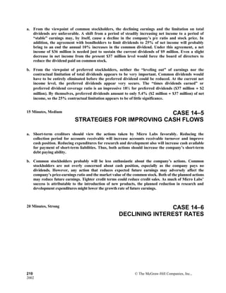 a. From the viewpoint of common stockholders, the declining earnings and the limitation on total
dividends are unfavorable. A shift from a period of steadily increasing net income to a period of
“stable” earnings may, by itself, cause a decline in the company’s p/e ratio and stock price. In
addition, the agreement with bondholders to limit dividends to 25% of net income will probably
bring to an end the annual 10% increases in the common dividend. Under this agreement, a net
income of $36 million is needed just to sustain the current dividends of $9 million. Even a slight
decrease in net income from the present $37 million level would force the board of directors to
reduce the dividend paid on common stock.
b. From the viewpoint of preferred stockholders, neither the “leveling out” of earnings nor the
contractual limitation of total dividends appears to be very important. Common dividends would
have to be entirely eliminated before the preferred dividend could be reduced. At the current net
income level, the preferred dividends appear very secure. The “times dividends earned” or
preferred dividend coverage ratio is an impressive 18½ for preferred dividends ($37 million ÷ $2
million). By themselves, preferred dividends amount to only 5.4% ($2 million ÷ $37 million) of net
income, so the 25% contractual limitation appears to be of little significance.
15 Minutes, Medium CASE 14–5
STRATEGIES FOR IMPROVING CASH FLOWS
a. Short-term creditors should view the actions taken by Micro Labs favorably. Reducing the
collection period for accounts receivable will increase accounts receivable turnover and improve
cash position. Reducing expenditures for research and development also will increase cash available
for payment of short-term liabilities. Thus, both actions should increase the company’s short-term
debt paying ability.
b. Common stockholders probably will be less enthusiastic about the company’s actions. Common
stockholders are not overly concerned about cash position, especially as the company pays no
dividends. However, any action that reduces expected future earnings may adversely affect the
company’s price-earnings ratio and the market value of the common stock. Both of the planned actions
may reduce future earnings. Tighter credit terms could reduce credit sales. As much of Micro Labs’
success is attributable to the introduction of new products, the planned reduction in research and
development expenditures might lower the growth rate of future earnings.
20 Minutes, Strong CASE 14–6
DECLINING INTEREST RATES
210 © The McGraw-Hill Companies, Inc.,
2002
 