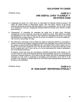 SOLUTIONS TO CASES
20 Minutes, Strong CASE 9–1
ARE USEFUL LIVES “FLEXIBLE”?
AN ETHICS CASE
a. Lengthening the period over which assets are depreciated for financial statement purposes will
reduce the annual charges to depreciation expense. This will reduce expenses in the income
statement and increase net income. But depreciation is only a computation—it is not “paid” in cash
on an annual basis. Therefore, changing the estimated useful lives of plant assets will have no effect
upon cash flows.
b. “Management” is responsible for estimating the useful lives of plant assets. Obviously
“management” involves a hierarchy, and in this case, Bedell is in charge. Thus, Bedell can establish
the estimated lives as she wishes. Of course, other members of management do not have to go along
with Bedell if they strongly disagree. But they do not have the authority to override her judgment—
only to protest; and, perhaps, to resign.
c. The ethical issue confronting Lynch is whether the change in estimated useful lives is reasonable, or
whether it will cause the company’s financial statements to be misleading. On one hand, the fact that
the company is experiencing financial difficulties may well indicate that it will not replace assets as
quickly as it did in more prosperous times. On the other hand, if Lynch knows that these assets
must be replaced after only 5 years, the use of a 10-year depreciation life would be misleading to
users of the financial statements.
In summary, Lynch must assess the reasonableness of Bedell’s instructions. If the change to a 10-
year life would not result in the financial statements being misleading, then there is no problem in
revising the estimated useful lives. If he believes that this change will result in misleading financial
statements, he must refuse to participate in developing such information. Given that he is the
controller of the company, he should resign if the CEO insists upon issuing financial statements that
he believes to be misleading.
20 Minutes, Strong CASE 9–2
IS “NON-GAAP” REPORTING ETHICAL?
© The McGraw-Hill Companies, Inc., 2002 87
 